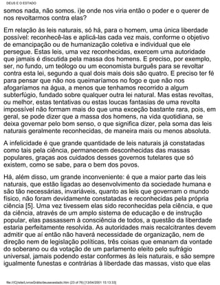 DEUS E O ESTADO

somos nada, não somos. i)e onde nos viria então o poder e o querer de
nos revoltarmos contra elas?
Em relação às leis naturais, só há, para o homem, uma única liberdade
possível: reconhecê-las e aplicá-las cada vez mais, conforme o objetivo
de emancipação ou de humanização coletiva e individual que ele
persegue. Estas leis, uma vez reconhecidas, exercem uma autoridade
que jamais é discutida pela massa dos homens. E preciso, por exemplo,
ser, no fundo, um teólogo ou um economista burguês para se revoltar
contra esta lei, segundo a qual dois mais dois são quatro. E preciso ter fé
para pensar que não nos queimaríamos no fogo e que não nos
afogaríamos na água, a menos que tenhamos recorrido a algum
subterfúgio, fundado sobre qualquer outra lei natural. Mas estas revoltas,
ou melhor, estas tentativas ou estas loucas fantasias de uma revolta
impossível não formam mais do que uma exceção bastante rara, pois, em
geral, se pode dizer que a massa dos homens, na vida quotidiana, se
deixa governar pelo bom senso, o que significa dizer, pela soma das leis
naturais geralmente reconhecidas, de maneira mais ou menos absoluta.
A infelicidade é que grande quantidade de leis naturais já constatadas
como tais pela ciência, permanecem desconhecidas das massas
populares, graças aos cuidados desses governos tutelares que só
existem, como se sabe, para o bem dos povos.
Há, além disso, um grande inconveniente: é que a maior parte das leis
naturais, que estão ligadas ao desenvolvimento da sociedade humana e
são tão necessárias, invariáveis, quanto as leis que governam o mundo
físico, não foram devidamente constatadas e reconhecidas pela própria
ciência [5]. Uma vez tivessem elas sido reconhecidas pela ciência, e que
da ciência, através de um amplo sistema de educação e de instrução
popular, elas passassem à consciência de todos, a questão da liberdade
estaria perfeitamente resolvida. As autoridades mais recalcitrantes devem
admitir que aí então não haverá necessidade de organização, nem de
direção nem de legislação políticas, três coisas que emanam da vontade
do soberano ou da votação de um parlamento eleito pelo sufrágio
universal, jamais podendo estar conformes às leis naturais, e são sempre
igualmente funestas e contrárias à liberdade das massas, visto que elas

 file:///C|/site/LivrosGrátis/deuseoestado.htm (23 of 76) [13/04/2001 15:13:33]
 