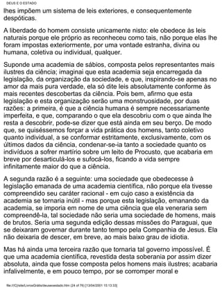 DEUS E O ESTADO

lhes impõem um sistema de leis exteriores, e consequentemente
despóticas.
A liberdade do homem consiste unicamente nisto: ele obedece às leis
naturais porque ele próprio as reconheceu como tais, não porque elas lhe
foram impostas exteriormente, por uma vontade estranha, divina ou
humana, coletiva ou individual, qualquer.
Suponde uma academia de sábios, composta pelos representantes mais
ilustres da ciência; imaginai que esta academia seja encarregada da
legislação, da organização da sociedade, e que, inspirando-se apenas no
amor da mais pura verdade, ela só dite leis absolutamente conforme às
mais recentes descobertas da ciência. Pois bem, afirmo que esta
legislação e esta organização serão uma monstruosidade, por duas
razões: a primeira, é que a ciência humana é sempre necessariamente
imperfeita, e que, comparando o que ela descobriu com o que ainda lhe
resta a descobrir, pode-se dizer que está ainda em seu berço. De modo
que, se quiséssemos forçar a vida prática dos homens, tanto coletivo
quanto individual, a se conformar estritamente, exclusivamente, com os
últimos dados da ciência, condenar-se-ia tanto a sociedade quanto os
indivíduos a sofrer martírio sobre um leito de Procusto, que acabaria em
breve por desarticulá-los e sufocá-los, ficando a vida sempre
infinitamente maior do que a ciência.
A segunda razão é a seguinte: uma sociedade que obedecesse à
legislação emanada de uma academia científica, não porque ela tivesse
compreendido seu caráter racional - em cujo caso a existência da
academia se tornaria inútil - mas porque esta legislação, emanando da
academia, se imporia em nome de uma ciência que ela veneraria sem
compreendê-la, tal sociedade não seria uma sociedade de homens, mais
de brutos. Seria uma segunda edição dessas missões do Paraguai, que
se deixaram governar durante tanto tempo pela Companhia de Jesus. Ela
não deixaria de descer, em breve, ao mais baixo grau de idiotia.
Mas há ainda uma terceira razão que tornaria tal governo impossível. É
que uma academia científica, revestida desta soberania por assim dizer
absoluta, ainda que fosse composta pelos homens mais ilustres; acabaria
infalivelmente, e em pouco tempo, por se corromper moral e

file:///C|/site/LivrosGrátis/deuseoestado.htm (24 of 76) [13/04/2001 15:13:33]
 