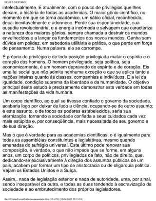 DEUS E O ESTADO

intelectualmente. E atualmente, com o pouco de privilégios que lhes
deixam, a história de todas as academias. O maior gênio científico, no
momento em que se torna acadêmico, um sábio oficial, reconhecido,
decai inevitavelmente e adormece. Perde sua espontaneidade, sua
ousadia revolucionária, e a energia incômoda e selvagem que caracteriza
a natureza dos maiores gênios, sempre chamada a destruir os mundos
envelhecidos e a lançar os fundamentos dos novos mundos. Ganha sem
dúvida em polidez, em sabedoria utilitária e prática, o que perde em força
de pensamento. Numa palavra, ele se corrompe.
É próprio do privilégio e de toda posição privilegiada matar o espírito e o
coração dos homens. O homem privilegiado, seja política, seja
economicamente, é um homem depravado de espírito e de coração. Eis
uma lei social que não admite nenhuma exceção e que se aplica tanto a
nações inteiras quanto às classes, companhias e indivíduos. E a lei da
igualdade, condição suprema da liberdade e da humanidade. O objetivo
principal deste estudo é precisamente demonstrar esta verdade em todas
as manifestações da vida humana.
Um corpo científico, ao qual se tivesse confiado o governo da sociedade,
acabaria logo por deixar de lado a ciência, ocupando-se de outro assunto;
e este assunto, o de todos os poderes estabelecidos, seria sua
eternização, tornando a sociedade confiada a seus cuidados cada vez
mais estúpida e, por conseqüência, mais necessitada de seu governo e
de sua direção.
Mas o que é verdade para as academias científicas, o é igualmente para
todas as assembléias constituintes e legislativas, mesmo quando
emanadas do sufrágio universal. Este último pode renovar sua
composição, é verdade, o que não impede que se forme, em alguns
anos, um corpo de políticos, privilegiados de fato, não de direito, que,
dedicando-se exclusivamente à direção dos assuntos públicos de um
pais, acabem por formar um tipo de aristocracia ou de oligarquia política.
Vejam os Estados Unidos e a Suíça.
Assim,. nada de legislação exterior e nada de autoridade, uma, por sinal,
sendo inseparável da outra, e todas as duas tendendo à escravização da
sociedade e ao embrutecimento dos próprios legisladores.

 file:///C|/site/LivrosGrátis/deuseoestado.htm (25 of 76) [13/04/2001 15:13:33]
 