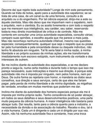 DEUS E O ESTADO

                                                                      ***
Decorre daí que rejeito toda autoridade? Longe de mim este pensamento.
Quando se trata de botas, apelo para a autoridade dos sapateiros; se se
trata de uma casa, de um canal ou de uma ferrovia, consulto a do
arquiteto ou a do engenheiro. Por tal ciência especial, dirijo-me a este ou
àquele cientista. Mas não deixo que me imponham nem o sapateiro, nem
o arquiteto, nem o cientista. Eu os aceito livremente e com todo o respeito
que me merecem sua inteligência, seu caráter, seu saber, reservando
todavia meu direito incontestável de crítica e de controle. Não me
contento em consultar uma única autoridade especialista, consulto várias;
comparo suas opiniões, e escolho aquela que me parece a mais justa.
Mas não reconheço nenhuma autoridade infalível, mesmo nas questões
especiais; consequentemente, qualquer que seja o respeito que eu possa
ter pela humanidade e pela sinceridade desse ou daquele indivíduo, não
tenho fé absoluta em ninguém. Tal fé seria fatal à minha razão, à minha
liberdade e ao próprio sucesso de minhas ações; ela me transformaria
imediatamente num escravo estúpido, num instrumento da vontade e dos
interesses de outrem.
Se me inclino diante da autoridade dos especialistas, e se me declaro
pronto a segui-la, numa certa medida e durante todo o tempo que isso me
pareça necessário, suas indicações e mesmo sua direção, é porque esta
autoridade não me é imposta por ninguém, nem pelos homens, nem por
Deus. De outra forma as rejeitaria com horror, e mandaria ao diabo seus
conselhos, sua direção e seus serviços, certo de que eles me fariam
pagar, pela perda de minha liberdade e de minha dignidade, as migalhas
de verdade, envoltas em muitas mentiras que poderiam me dar.
Inclino-me diante da autoridade dos homens especiais porque ela me é
imposta por minha própria razão. Tenho consciência de só poder abraçar,
em todos os seus detalhes e seus desenvolvimentos positivos, uma parte
muito pequena da ciência humana. A maior inteligência não bastaria para
abraçar tudo. Daí resulta, tanto para a ciência quanto para a indústria, a
necessidade da divisão e da associação do trabalho. Recebo e dou, tal é
a vida humana. Cada um é dirigente e cada um é dirigido por sua vez.
Assim, não há nenhuma autoridade fixa e constante, mas uma troca

 file:///C|/site/LivrosGrátis/deuseoestado.htm (26 of 76) [13/04/2001 15:13:33]
 