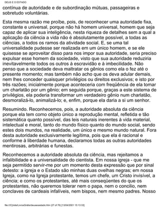 DEUS E O ESTADO

contínua de autoridade e de subordinação mútuas, passageiras e
sobretudo voluntárias.
Esta mesma razão me proíbe, pois, de reconhecer uma autoridade fixa,
constante e universal, porque não há homem universal, homem que seja
capaz de aplicar sua inteligência, nesta riqueza de detalhes sem a qual a
aplicação da ciência a vida não é absolutamente possível, a todas as
ciências, a todos os ramos da atividade social. E, se uma tal
universalidade pudesse ser realizada em um único homem, e se ele
quisesse se aproveitar disso para nos impor sua autoridade, seria preciso
expulsar esse homem da sociedade, visto que sua autoridade reduziria
inevitavelmente todos os outros à escravidão e à imbecilidade. Não
penso que a sociedade deva maltratar os gênios como ela o fez até o
presente momento; mas também não acho que os deva adular demais,
nem lhes conceder quaisquer privilégios ou direitos exclusivos; e isto por
três razões; inicialmente porque aconteceria com freqüência de ela tomar
um charlatão por um gênio; em seguida porque, graças a este sistema de
privilégios, ela poderia transformar um verdadeiro gênio num charlatão,
desmoralizá-lo, animalizá-lo; e, enfim, porque ela daria a si um senhor.
Resumindo. Reconhecemos, pois, a autoridade absoluta da ciência
porque ela tem como objeto único a reprodução mental, refletida e tão
sistemática quanto possível, das leis naturais inerentes à vida material,
intelectual e moral, tanto do mundo físico quanto do mundo social, sendo
estes dois mundos, na realidade, um único e mesmo mundo natural. Fora
desta autoridade exclusivamente legítima, pois que ela é racional e
conforme à liberdade humana, declaramos todas as outras autoridades
mentirosas, arbitrárias e funestas.
Reconhecemos a autoridade absoluta da ciência, mas rejeitamos a
infalibilidade e a universalidade do cientista. Em nossa igreja - que me
seja permitido servir-me por um momento desta expressão que por sinal
detesto: a igreja e o Estado são minhas duas ovelhas negras; em nossa
Igreja, como na Igreja protestante, temos um chefe, um Cristo invisível, a
ciência; e como os protestantes, até mais conseqüentes do que os
protestantes, não queremos tolerar nem o papa, nem o concilio, nem
conclaves de cardeais infalíveis, nem bispos, nem mesmo padres. Nosso

 file:///C|/site/LivrosGrátis/deuseoestado.htm (27 of 76) [13/04/2001 15:13:33]
 