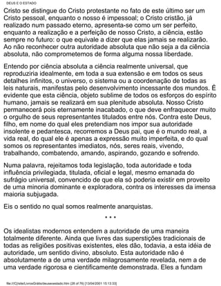 DEUS E O ESTADO

Cristo se distingue do Cristo protestante no fato de este último ser um
Cristo pessoal, enquanto o nosso é impessoal; o Cristo cristão, já
realizado num passado eterno, apresenta-se como um ser perfeito,
enquanto a realização e a perfeição de nosso Cristo, a ciência, estão
sempre no futuro: o que equivale a dizer que elas jamais se realizarão.
Ao não reconhecer outra autoridade absoluta que não seja a da ciência
absoluta, não comprometemos de forma alguma nossa liberdade.
Entendo por ciência absoluta a ciência realmente universal, que
reproduziria idealmente, em toda a sua extensão e em todos os seus
detalhes infinitos, o universo, o sistema ou a coordenação de todas as
leis naturais, manifestas pelo desenvolvimento incessante dos mundos. É
evidente que esta ciência, objeto sublime de todos os esforços do espírito
humano, jamais se realizará em sua plenitude absoluta. Nosso Cristo
permanecerá pois eternamente inacabado, o que deve enfraquecer muito
o orgulho de seus representantes titulados entre nós. Contra este Deus,
filho, em nome do qual eles pretendiam nos impor sua autoridade
insolente e pedantesca, recorremos a Deus pai, que é o mundo real, a
vida real, do qual ele é apenas a expressão muito imperfeita, e do qual
somos os representantes imediatos, nós, seres reais, vivendo,
trabalhando, combatendo, amando, aspirando, gozando e sofrendo.
Numa palavra, rejeitamos toda legislação, toda autoridade e toda
influência privilegiada, titulada, oficial e legal, mesmo emanada do
sufrágio universal, convencido de que ela só poderia existir em proveito
de uma minoria dominante e exploradora, contra os interesses da imensa
maioria subjugada.
Eis o sentido no qual somos realmente anarquistas.
                                                                      ***
Os idealistas modernos entendem a autoridade de uma maneira
totalmente diferente. Ainda que livres das superstições tradicionais de
todas as religiões positivas existentes, eles dão, todavia, a esta idéia de
autoridade, um sentido divino, absoluto. Esta autoridade não é
absolutamente a de uma verdade milagrosamente revelada, nem a de
uma verdade rigorosa e cientificamente demonstrada. Eles a fundam

 file:///C|/site/LivrosGrátis/deuseoestado.htm (28 of 76) [13/04/2001 15:13:33]
 