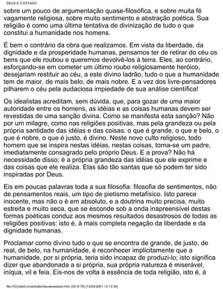 DEUS E O ESTADO

sobre um pouco de argumentação quase-filosófica, e sobre muita fé
vagamente religiosa, sobre muito sentimento e abstração poética. Sua
religião é como uma última tentativa de divinização de tudo o que
constitui a humanidade nos homens.
É bem o contrário da obra que realizamos. Em vista da liberdade, da
dignidade e da prosperidade humanas, pensamos ter de retirar do céu os
bens que ele roubou e queremos devolvê-los à terra. Eles, ao contrário,
esforçando-se em cometer um último roubo religiosamente heróico,
desejariam restituir ao céu, a este divino ladrão, tudo o que a humanidade
tem de maior, de mais belo, de mais nobre. E a vez dos livre-pensadores
pilharem o céu pela audaciosa impiedade de sua análise científica!
Os idealistas acreditam, sem dúvida, que, para gozar de uma maior
autoridade entre os homens, as idéias e as coisas humanas devem ser
revestidas de uma sanção divina. Como se manifesta esta sanção? Não
por um milagre, como nas religiões positivas, mas pela grandeza ou pela
própria santidade das idéias e das coisas: o que é grande, o que e belo, o
que é nobre, o que é justo, é divino. Neste novo culto religioso, todo
homem que se inspira nestas idéias, nestas coisas, torna-se um padre,
imediatamente consagrado pelo próprio Deus. E a prova? Não há
necessidade disso; é a própria grandeza das idéias que ele exprime e
das coisas que ele realiza. Elas são tão santas que só podem ter sido
inspiradas por Deus.
Eis em poucas palavras toda a sua filosofia: filosofia de sentimentos, não
de pensamentos reais, um tipo de pietismo metafísico. Isto parece
inocente, mas não o é em absoluto, e a doutrina muito precisa, muito
estreita e muito seca, que se esconde sob a onda inapreensível destas
formas poéticas conduz aos mesmos resultados desastrosos de todas as
religiões positivas: isto é, à mais completa negação da liberdade e da
dignidade humanas.
Proclamar como divino tudo o que se encontra de grande, de justo, de
real, de belo, na humanidade, é reconhecer implicitamente que a
humanidade, por si própria, teria sido incapaz de produzi-lo; isto significa
dizer que abandonada a si própria, sua própria natureza é miserável,
iníqua, vil e feia. Eis-nos de volta à essência de toda religião, isto é, à

 file:///C|/site/LivrosGrátis/deuseoestado.htm (29 of 76) [13/04/2001 15:13:34]
 