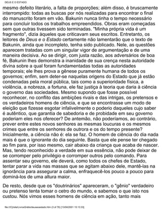DEUS E O ESTADO

mesmo defeito literário, a falta de proporções; além disso, é bruscamente
interrompido: todas as buscas por nós realizadas para encontrar o final
do manuscrito foram em vão. Bakunin nunca tinha o tempo necessário
para concluir todos os trabalhos empreendidos. Obras eram começadas
sem que outras tivessem sido terminadas. "Minha própria vida é um
fragmento", dizia àqueles que criticavam seus escritos. Entretanto, os
leitores de Deus e o Estado certamente não lamentarão que o texto de
Bakunin, ainda que incompleto, tenha sido publicado. Nele, as questões
aparecem tratadas com um singular vigor de argumentação e de uma
maneira decisiva. Ao se dirigir, com justa razão, aos adversários de boa
fé, Bakunin lhes demonstra a inanidade de sua crença nesta autoridade
divina sobre a qual foram fundamentadas todas as autoridades
temporais; ele lhes prova a gênese puramente humana de todos os
governos; enfim, sem deter-se naquelas origens do Estado que já estão
condenadas pela moral pública, tais como a superioridade física, a
violência, a nobreza, a fortuna, ele faz justiça à teoria que daria à ciência
o governo das sociedades. Mesmo supondo que fosse possível
reconhecer, no conflito das ambições rivais e das intrigas, os pretensos e
os verdadeiros homens de ciência, e que se encontrasse um modo de
eleição que fizesse esgotar infalivelmente o poderio daqueles cujo saber
é autêntico, que garantia de sabedoria e de probidade em seu governo
poderiam eles nos oferecer? De antemão, não poderíamos, ao contrário,
prever entre estes novos senhores as mesmas loucuras e os mesmos
crimes que entre os senhores de outrora e os do tempo presente?
Inicialmente, a ciência não é: ela se faz. O homem de ciência do dia nada
mais é que o ignorante do dia seguinte. Basta que ele pense ter chegado
ao fim para, por isso mesmo, cair abaixo da criança que acaba de nascer.
Mas, tendo reconhecido a verdade em sua essência, não pode deixar de
se corromper pelo privilégio e corromper outros pelo comando. Para
assentar seu governo, ele deverá, como todos os chefes de Estado,
tentar parar a vida nas massas que se agitam abaixo dele, mantê-las na
ignorância para assegurar a calma, enfraquecê-los pouco a pouco para
dominá-los de uma altura maior.
De resto, desde que os "doutrinários" apareceram, o "gênio" verdadeiro
ou pretenso tenta tomar o cetro do mundo, e sabemos o que isto nos
custou. Nós vimos esses homens de ciência em ação, tanto mais

 file:///C|/site/LivrosGrátis/deuseoestado.htm (3 of 76) [13/04/2001 15:13:33]
 