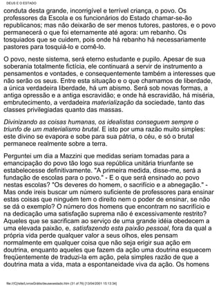 DEUS E O ESTADO

conduta desta grande, incorrigível e terrível criança, o povo. Os
professores da Escola e os funcionários do Estado chamar-se-ão
republicanos; mas não deixarão de ser menos tutores, pastores, e o povo
permanecerá o que foi eternamente até agora: um rebanho. Os
tosquiados que se cuidem, pois onde há rebanho há necessariamente
pastores para tosquiá-lo e comê-lo.
O povo, neste sistema, será eterno estudante e pupilo. Apesar de sua
soberania totalmente fictícia, ele continuará a servir de instrumento a
pensamentos e vontades, e consequentemente também a interesses que
não serão os seus. Entre esta situação e o que chamamos de liberdade,
a única verdadeira liberdade, há um abismo. Será sob novas formas, a
antiga opressão e a antiga escravidão; e onde há escravidão, há miséria,
embrutecimento, a verdadeira materialização da sociedade, tanto das
classes privilegiadas quanto das massas.
Divinizando as coisas humanas, os idealistas conseguem sempre o
triunfo de um materialismo brutal. E isto por uma razão muito simples:
este divino se evapora e sobe para sua pátria, o céu, e só o brutal
permanece realmente sobre a terra.
Perguntei um dia a Mazzini que medidas seriam tomadas para a
emancipação do povo tão logo sua república unitária triunfante se
estabelecesse definitivamente. "A primeira medida, disse-me, será a
fundação de escolas para o povo." - E o que será ensinado ao povo
nestas escolas? "Os deveres do homem, o sacrifício e a abnegação." -
Mas onde ireis buscar um número suficiente de professores para ensinar
estas coisas que ninguém tem o direito nem o poder de ensinar, se não
se dá o exemplo? O número dos homens que encontram no sacrifício e
na dedicação uma satisfação suprema não é excessivamente restrito?
Aqueles que se sacrificam ao serviço de uma grande idéia obedecem a
uma elevada paixão, e, satisfazendo esta paixão pessoal, fora da qual a
própria vida perde qualquer valor a seus olhos, eles pensam
normalmente em qualquer coisa que não seja erigir sua ação em
doutrina, enquanto aqueles que fazem da ação uma doutrina esquecem
freqüentemente de traduzi-la em ação, pela simples razão de que a
doutrina mata a vida, mata a espontaneidade viva da ação. Os homens

 file:///C|/site/LivrosGrátis/deuseoestado.htm (31 of 76) [13/04/2001 15:13:34]
 