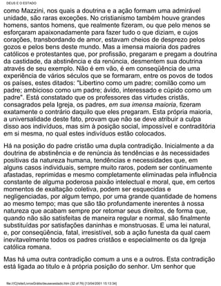 DEUS E O ESTADO

como Mazzini, nos quais a doutrina e a ação formam uma admirável
unidade, são raras exceções. No cristianismo também houve grandes
homens, santos homens, que realmente fizeram, ou que pelo menos se
esforçaram apaixonadamente para fazer tudo o que diziam, e cujos
corações, transbordando de amor, estavam cheios de desprezo pelos
gozos e pelos bens deste mundo. Mas a imensa maioria dos padres
católicos e protestantes que, por profissão, pregaram e pregam a doutrina
da castidade, da abstinência e da renúncia, desmentem sua doutrina
através de seu exemplo. Não é em vão, é em conseqüência de uma
experiência de vários séculos que se formaram, entre os povos de todos
os países, estes ditados: "Libertino como um padre; comilão como um
padre; ambicioso como um padre; ávido, interessado e cúpido como um
padre". Está constatado que os professores das virtudes cristãs,
consagrados pela Igreja, os padres, em sua imensa maioria, fizeram
exatamente o contrário daquilo que eles pregaram. Esta própria maioria,
a universalidade deste fato, provam que não se deve atribuir a culpa
disso aos indivíduos, mas sim à posição social, impossível e contraditória
em si mesma, no qual estes indivíduos estão colocados.
Há na posição do padre cristão uma dupla contradição. Inicialmente a da
doutrina de abstinência e de renúncia às tendências e às necessidades
positivas da natureza humana, tendências e necessidades que, em
alguns casos individuais, sempre muito raros, podem ser continuamente
afastadas, reprimidas e mesmo completamente eliminadas pela influência
constante de alguma poderosa paixão intelectual e moral, que, em certos
momentos de exaltação coletiva, podem ser esquecidas e
negligenciadas, por algum tempo, por uma grande quantidade de homens
ao mesmo tempo; mas que são tão profundamente inerentes à nossa
natureza que acabam sempre por retomar seus direitos, de forma que,
quando não são satisfeitas de maneira regular e normal, são finalmente
substituídas por satisfações daninhas e monstruosas. E uma lei natural,
e, por conseqüência, fatal, irresistível, sob a ação funesta da qual caem
inevitavelmente todos os padres cristãos e especialmente os da Igreja
católica romana.
Mas há uma outra contradição comum a uns e a outros. Esta contradição
está ligada ao titulo e à própria posição do senhor. Um senhor que

 file:///C|/site/LivrosGrátis/deuseoestado.htm (32 of 76) [13/04/2001 15:13:34]
 