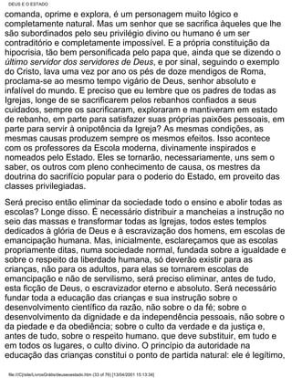 DEUS E O ESTADO

comanda, oprime e explora, é um personagem muito lógico e
completamente natural. Mas um senhor que se sacrifica àqueles que lhe
são subordinados pelo seu privilégio divino ou humano é um ser
contraditório e completamente impossível. E a própria constituição da
hipocrisia, tão bem personificada pelo papa que, ainda que se dizendo o
último servidor dos servidores de Deus, e por sinal, seguindo o exemplo
do Cristo, lava uma vez por ano os pés de doze mendigos de Roma,
proclama-se ao mesmo tempo vigário de Deus, senhor absoluto e
infalível do mundo. E preciso que eu lembre que os padres de todas as
Igrejas, longe de se sacrificarem pelos rebanhos confiados a seus
cuidados, sempre os sacrificaram, exploraram e mantiveram em estado
de rebanho, em parte para satisfazer suas próprias paixões pessoais, em
parte para servir à onipotência da Igreja? As mesmas condições, as
mesmas causas produzem sempre os mesmos efeitos. Isso acontece
com os professores da Escola moderna, divinamente inspirados e
nomeados pelo Estado. Eles se tornarão, necessariamente, uns sem o
saber, os outros com pleno conhecimento de causa, os mestres da
doutrina do sacrifício popular para o poderio do Estado, em proveito das
classes privilegiadas.
Será preciso então eliminar da sociedade todo o ensino e abolir todas as
escolas? Longe disso. É necessário distribuir a mancheias a instrução no
seio das massas e transformar todas as Igrejas, todos estes templos
dedicados à glória de Deus e à escravização dos homens, em escolas de
emancipação humana. Mas, inicialmente, esclareçamos que as escolas
propriamente ditas, numa sociedade normal, fundada sobre a igualdade e
sobre o respeito da liberdade humana, só deverão existir para as
crianças, não para os adultos, para elas se tornarem escolas de
emancipação e não de servilismo, será preciso eliminar, antes de tudo,
esta ficção de Deus, o escravizador eterno e absoluto. Será necessário
fundar toda a educação das crianças e sua instrução sobre o
desenvolvimento científico da razão, não sobre o da fé; sobre o
desenvolvimento da dignidade e da independência pessoais, não sobre o
da piedade e da obediência; sobre o culto da verdade e da justiça e,
antes de tudo, sobre o respeito humano. que deve substituir, em tudo e
em todos os lugares, o culto divino. O princípio da autoridade na
educação das crianças constitui o ponto de partida natural: ele é legítimo,

 file:///C|/site/LivrosGrátis/deuseoestado.htm (33 of 76) [13/04/2001 15:13:34]
 