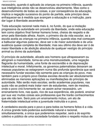 DEUS E O ESTADO

necessário, quando é aplicado às crianças na primeira infância, quando
sua inteligência ainda não se desenvolveu abertamente. Mas como o
desenvolvimento de todas as coisas, e por conseqüência da educação,
implica a negação sucessiva do ponto de partida, este princípio deve
enfraquecer-se à medida que avançam a educação e a instrução, para
dar lugar à liberdade ascendente.
Toda educação racional nada mais é, no fundo, do que a imolação
progressiva da autoridade em proveito da liberdade, onde esta educação
tem como objetivo final formar homens livres, cheios de respeito e de
amor pela liberdade alheia. Assim, o primeiro dia da vida escolar, se a
escola aceita as crianças na primeira infância, quando elas mal começam
a balbuciar algumas palavras, deve ser o de maior autoridade e de uma
ausência quase completa de liberdade; mas seu último dia deve ser ó de
maior liberdade e de abolição absoluta de qualquer vestígio do principio
animal ou divino da autoridade.
O princípio de autoridade, alicado aos homens que ultrapassaram ou
atingiram a maioridade, torna-se uma monstruosidade, uma negação
flagrante da humanidade, uma fonte de escravidão e de depravação
intelectual e moral. Infelizmente, os governos paternalistas deixaram as
massas populares se estagnarem numa tão profunda ignorância que será
necessário fundar escolas não somente para as crianças do povo, mas
também para o próprio povo Destas escolas deverão ser absolutamente
eliminadas as menores aplicações ou manifestações do princípio de
autoridade. Não serão mais escolas; serão academias populares, nas
quais não se poderá mais tratar nem de estudantes, nem de mestres,
onde o povo virá livremente ter, se assim achar necessário, um
ensinamento livre, nas quais, rico de sua experiência, ele poderá. ensinar
por sua vez muitas coisas aos professores que lhe trarão conhecimentos
que ele não tem. Será pois um ensinamento mútuo, um ato de
fraternidade intelectual entre a juventude instruída e o povo.
A verdadeira escola para o povo e para todos os homens feitos é a vida.
A única grande todo-poderosa autoridade natural e racional,
simultaneamente, a única que poderemos respeitar, será a do espírito
coletivo e público de uma sociedade fundada sobre o respeito mútuo de

 file:///C|/site/LivrosGrátis/deuseoestado.htm (34 of 76) [13/04/2001 15:13:34]
 