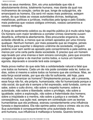 DEUS E O ESTADO

todos os seus membros. Sim, eis uma autoridade que não é
absolutamente divina, totalmente humana, mas diante da qual nos
inclinaremos de coração, certos de que, longe de subjugá-los, ela
emancipará os homens. Ela será mil vezes mais poderosa, estejam
certos, do que todas as vossas autoridades divinas, teológicas,
metafísicas, políticas e jurídicas, instituídas pela Igreja e pelo Estado;
mais poderosa que vossos códigos criminais, vossos carcereiros e
vossos verdugos.
A força do sentimento coletivo ou do espírito público já é muito séria hoje.
Os homens com maior tendência a cometer crimes raramente ousam
desafiá-la, enfrentá-la abertamente. Eles procurarão enganá-la, mas
evitarão ofendê-la, a menos que se sintam apoiados por uma minoria
qualquer. Nenhum homem, por mais possante que se imagine, jamais
terá força para suportar o desprezo unânime da sociedade, ninguém
poderia viver sem sentir-se apoiado pelo consentimento e pela estima, ao
menos por uma certa parte desta sociedade. E preciso que um homem
seja levado por uma imensa e bem sincera convicção, para que encontre
coragem de opinar e de marchar contra todos, e nunca um homem
egoísta, depravado e covarde terá esta coragem.
Nada prova melhor do que este fato a solidariedade natural e fatal que
une todos os homens. Cada um de nós pode constatar esta lei, todos os
dias, sobre si mesmo e sobre todos os homens que ele conhece. Mas, se
esta força social existe, por que ela não foi suficiente, até hoje, para
moralizar, humanizar os homens? Simplesmente porque, até o presente,
essa força não foi, ela própria, humanizada; não foi humanizada porque a
vida social, da qual ela é sempre a fiel expressão, está fundada, como se
sabe, sobre o culto divino, não sobre o respeito humano; sobre a
autoridade, não sobre a liberdade; sobre o privilégio, não sobre a
igualdade; sobre a exploração, não sobre a fraternidade dos homens;
sobre a iniqüidade e a mentira, não sobre a justiça e a verdade. Por
conseqüência, sua ação real, sempre em contradição com as teorias
humanitárias que ela professa, exerceu constantemente uma influência
funesta e depravadora. Ela não oprime pelos vícios e crimes: ela os cria.
Sua autoridade é consequentemente uma autoridade divina,
anti-humana, sua influência é malfazeja e funesta. Quereis torná-la

 file:///C|/site/LivrosGrátis/deuseoestado.htm (35 of 76) [13/04/2001 15:13:34]
 