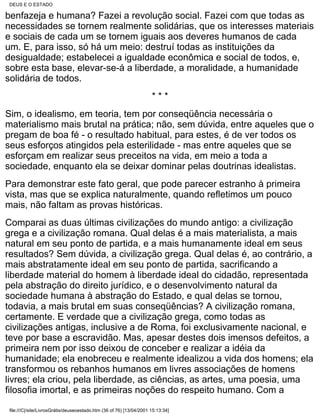 DEUS E O ESTADO

benfazeja e humana? Fazei a revolução social. Fazei com que todas as
necessidades se tornem realmente solidárias, que os interesses materiais
e sociais de cada um se tornem iguais aos deveres humanos de cada
um. E, para isso, só há um meio: destruí todas as instituições da
desigualdade; estabelecei a igualdade econômica e social de todos, e,
sobre esta base, elevar-se-á a liberdade, a moralidade, a humanidade
solidária de todos.
                                                                      ***
Sim, o idealismo, em teoria, tem por conseqüência necessária o
materialismo mais brutal na prática; não, sem dúvida, entre aqueles que o
pregam de boa fé - o resultado habitual, para estes, é de ver todos os
seus esforços atingidos pela esterilidade - mas entre aqueles que se
esforçam em realizar seus preceitos na vida, em meio a toda a
sociedade, enquanto ela se deixar dominar pelas doutrinas idealistas.
Para demonstrar este fato geral, que pode parecer estranho à primeira
vista, mas que se explica naturalmente, quando refletimos um pouco
mais, não faltam as provas históricas.
Comparai as duas últimas civilizações do mundo antigo: a civilização
grega e a civilização romana. Qual delas é a mais materialista, a mais
natural em seu ponto de partida, e a mais humanamente ideal em seus
resultados? Sem dúvida, a civilização grega. Qual delas é, ao contrário, a
mais abstratamente ideal em seu ponto de partida, sacrificando a
liberdade material do homem à liberdade ideal do cidadão, representada
pela abstração do direito jurídico, e o desenvolvimento natural da
sociedade humana à abstração do Estado, e qual delas se tornou,
todavia, a mais brutal em suas conseqüências? A civilização romana,
certamente. E verdade que a civilização grega, como todas as
civilizações antigas, inclusive a de Roma, foi exclusivamente nacional, e
teve por base a escravidão. Mas, apesar destes dois imensos defeitos, a
primeira nem por isso deixou de conceber e realizar a idéia da
humanidade; ela enobreceu e realmente idealizou a vida dos homens; ela
transformou os rebanhos humanos em livres associações de homens
livres; ela criou, pela liberdade, as ciências, as artes, uma poesia, uma
filosofia imortal, e as primeiras noções do respeito humano. Com a

 file:///C|/site/LivrosGrátis/deuseoestado.htm (36 of 76) [13/04/2001 15:13:34]
 