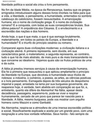 DEUS E O ESTADO

liberdade política e social ela criou o livre pensamento.
No fim da Idade Média, na época da Renascença, bastou que os gregos
emigrados introduzissem alguns desses livros imortais na Itália para que
a vida, a liberdade, o pensamento, a humanidade, enterrados no sombrio
calabouço do catolicismo, fossem ressuscitados. A emancipação
humana, eis o nome da civilização grega. E o nome da civilização
romana? E a conquista, com todas as suas conseqüências brutais. Sua
última palavra? A onipotência dos Césares. E o envilecimento e a
escravidão das nações e dos homens.
Ainda hoje, o que é que mata, o que é que esmaga brutalmente,
materialmente, em todos os países da Europa, a liberdade e a
humanidade? E o triunfo do princípio cesáreo ou romano.
Compararei agora duas civilizações modernas: a civilização italiana e a
civilização alemã. A primeira representa, sem dúvida, em sua
característica geral, o materialismo; a segunda representa, ao contrário,
tudo o que há de mais abstrato, de mais puro e de mais transcendente no
que concerne ao idealismo. Vejamos quais são os frutos práticos de uma
e da outra.
A Itália já prestou imensos serviços à causa da emancipação humana.
Ela foi a primeira que ressuscitou e que aplicou amplamente o princípio
da liberdade na Europa, que devolveu à humanidade seus títulos de
nobreza: a indústria, o comércio, a poesia, as artes, as ciências positivas
e o livre pensamento. Esmagada depois de três séculos de despotismo
imperial e papal, arrastada na lama por sua burguesia governante, ela
reaparece hoje, é verdade, bem abatida em comparação ao que foi, e,
entretanto, quanto ela difere da Alemanha! Na Itália, apesar desta
decadência, passageira, esperemo-lo, pode-se viver e respirar
humanamente, cercado de um povo que parece ter nascido para a
liberdade. A Itália, mesmo burguesa, pode vos mostrar com orgulho
homens como Mazzini e como Garibaldi.
Na Alemanha, respira-se a atmosfera de uma imensa escravidão política
e social, filosoficamente explicada e aceita por um grande povo, com uma
resignação e uma boa vontade refletidas. Seus heróis - falo sempre da

 file:///C|/site/LivrosGrátis/deuseoestado.htm (37 of 76) [13/04/2001 15:13:34]
 