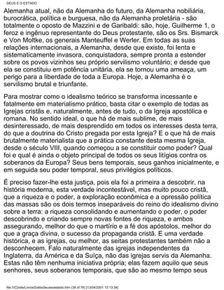 DEUS E O ESTADO

Alemanha atual, não da Alemanha do futuro, da Alemanha nobiliária,
burocrática, política e burguesa, não da Alemanha proletária - são
totalmente o oposto de Mazzini e de Garibaldi: são, hoje, Guilherme 1, o
feroz e ingênuo representante do Deus protestante, são os Srs. Bismarck
e Von Moltke, os generais Manteuffel e Werler. Em todas as suas
relações internacionais, a Alemanha, desde que existe, foi lenta e
sistematicamente invasora, conquistadora, sempre pronta a estender
sobre os povos vizinhos seu próprio servilismo voluntário; e desde que
ela se constituiu em potência unitária, ela se tornou uma ameaça, um
perigo para a liberdade de toda a Europa. Hoje, a Alemanha é o
servilismo brutal e triunfante.
Para mostrar como o idealismo teórico se transforma incessante e
fatalmente em materialismo prático, basta citar o exemplo de todas as
Igrejas cristãs e, naturalmente, antes de tudo, o da Igreja apostólica e
romana. No sentido ideal, o que há de mais sublime, de mais
desinteressado, de mais desprendido em todos os interesses desta terra,
do que a doutrina do Cristo pregada por esta Igreja? E o que há de mais
brutalmente materialista que a prática constante desta mesma Igreja,
desde o século VIII, quando começou a se constituir como poder? Qual
foi e qual é ainda o objeto principal de todos os seus litígios contra os
soberanos da Europa? Seus bens temporais, seus ganhos inicialmente, e
em seguida seu poder temporal, seus privilégios políticos.
É preciso fazer-lhe esta justiça, pois ela foi a primeira a descobrir, na
história moderna, esta verdade incontestável, mas muito pouco cristã,
que a riqueza e o poder, a exploração econômica e a opressão política
das massas são os dois termos inseparáveis do reino do idealismo divino
sobre a terra: a riqueza consolidando e aumentando o poder, o poder
descobrindo e criando sempre novas fontes de riqueza, e ambos
assegurando, melhor do que o martírio e a fé dos apóstolos, melhor do
que a graça divina, o sucesso da propaganda cristã. E uma verdade
histórica, e as igrejas, ou melhor, as seitas protestantes também não a
desconhecem. Falo naturalmente das igrejas independentes da
Inglaterra, da América e da Suíça, não das igrejas servis da Alemanha.
Estas não têm nenhuma iniciativa própria; elas fazem aquilo que seus
senhores, seus soberanos temporais, que são ao mesmo tempo seus

file:///C|/site/LivrosGrátis/deuseoestado.htm (38 of 76) [13/04/2001 15:13:34]
 