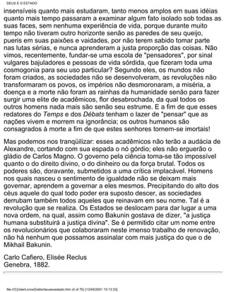 DEUS E O ESTADO

insensíveis quanto mais estudaram, tanto menos amplos em suas idéias
quanto mais tempo passaram a examinar algum fato isolado sob todas as
suas faces, sem nenhuma experiência de vida, porque durante muito
tempo não tiveram outro horizonte senão as paredes de seu queijo,
pueris em suas paixões e vaidades, por não terem sabido tomar parte
nas lutas sérias, e nunca aprenderam a justa proporção das coisas. Não
vimos, recentemente, fundar-se uma escola de "pensadores", por sinal
vulgares bajuladores e pessoas de vida sórdida, que fizeram toda uma
cosmogonia para seu uso particular? Segundo eles, os mundos não
foram criados, as sociedades não se desenvolveram, as revoluções não
transformaram os povos, os impérios não desmoronaram, a miséria, a
doença e a morte não foram as rainhas da humanidade senão para fazer
surgir uma elite de acadêmicos, flor desabrochada, da qual todos os
outros homens nada mais são senão seu estrume. E a fim de que esses
redatores do Temps e dos Débats tenham o lazer de "pensar" que as
nações vivem e morrem na ignorância; os outros humanos são
consagrados à morte a fim de que estes senhores tornem-se imortais!
Mas podemos nos tranqüilizar: esses acadêmicos não terão a audácia de
Alexandre, cortando com sua espada o nó górdio; eles não erguerão o
gládio de Carlos Magno. O governo pela ciência torna-se tão impossível
quanto o do direito divino, o do dinheiro ou da força brutal. Todos os
poderes são, doravante, submetidos a uma crítica implacável. Homens
nos quais nasceu o sentimento de igualdade não se deixam mais
governar, aprendem a governar a eles mesmos. Precipitando do alto dos
céus aquele do qual todo poder era suposto descer, as sociedades
derrubam também todos aqueles que reinavam em seu nome. Tal é a
revolução que se realiza. Os Estados se deslocam para dar lugar a uma
nova ordem, na qual, assim como Bakunin gostava de dizer, "a justiça
humana substituirá a justiça divina". Se é permitido citar um nome entre
os revolucionários que colaboraram neste imenso trabalho de renovação,
não há nenhum que possamos assinalar com mais justiça do que o de
Mikhail Bakunin.
Carlo Cafiero, Elisée Reclus
Genebra, 1882.


file:///C|/site/LivrosGrátis/deuseoestado.htm (4 of 76) [13/04/2001 15:13:33]
 