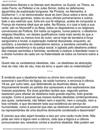 DEUS E O ESTADO

doutrinários liberais e os liberais sem doutrina: os Guizot, os Thiers, os
Jules Favre, os Pelletan e os Jules Simon, todos os defensores
aguerridos da exploração burguesa. Na Prússia, na Alemanha, é
Guilherme 1, o rei demonstrador atual do bom Deus sobre a terra; são
todos os seus generais, todos os seus oficiais pomeranianos e outros,
todo o seu exército que, forte em sua fé religiosa, acaba de conquistar a
França da maneira ideal que se sabe. Na Rússia, é o czar e toda a sua
corte; são os Muravieff e os Berg, todos os degoladores e os religiosos
conversores da Polônia. Em todos os lugares, numa palavra, o idealismo
religioso filosófico, um destes qualificativos nada mais sendo do que a
tradução mais ou menos livre do outro, serve hoje de bandeira à força
sanguinária e brutal, à exploração material descarada; enquanto, ao
contrário, a bandeira do materialismo teórico, a bandeira vermelha da
igualdade econômica e da justiça social, é agitada pelo idealismo prático
das massas oprimidas e famintas, tendendo a realizar a liberdade maior e
o direito humano de cada um na fraternidade de todos os homens sobre a
terra.
Quem são os verdadeiros idealistas, não - os idealistas da abstração,
mas da vida; não do céu, mas da terra; e quem são os materialistas?
                                                                      ***
É evidente que o idealismo teórico ou divino tem como condição
essencial o sacrifício da lógica, da razão humana, a renúncia à ciência.
Vê-se, por outro lado, que defendendo as doutrinas ideais, é-se
forçosamente levado ao partido dos opressores e dos exploradores das
massas populares. Eis duas grandes razões que, segundo parece,
bastariam para afastar do idealismo todo grande espírito, todo grande
coração. Como é possível que nossos ilustres idealistas contemporâneos,
aos quais, certamente, não faltam nem o espírito, nem o coração, nem a
boa vontade, e que devotaram toda sua existência ao serviço da
humanidade, como é possível que eles se obstinem em permanecer entre
os representantes de uma doutrina doravante condenada e desonrada?
É preciso que eles sejam levados a isso por uma razão muito forte. Não
pode ser nem a lógica nem a ciência, visto que a lógica e a ciência
pronunciaram seu veredicto contra a doutrina idealista. Não podem ser

 file:///C|/site/LivrosGrátis/deuseoestado.htm (40 of 76) [13/04/2001 15:13:34]
 