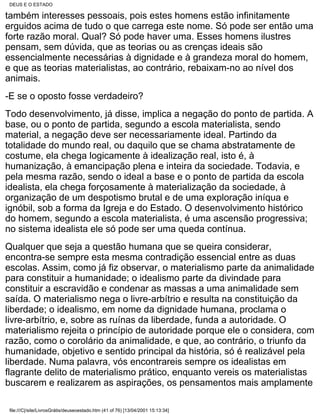 DEUS E O ESTADO

também interesses pessoais, pois estes homens estão infinitamente
erguidos acima de tudo o que carrega este nome. Só pode ser então uma
forte razão moral. Qual? Só pode haver uma. Esses homens ilustres
pensam, sem dúvida, que as teorias ou as crenças ideais são
essencialmente necessárias à dignidade e à grandeza moral do homem,
e que as teorias materialistas, ao contrário, rebaixam-no ao nível dos
animais.
-E se o oposto fosse verdadeiro?
Todo desenvolvimento, já disse, implica a negação do ponto de partida. A
base, ou o ponto de partida, segundo a escola materialista, sendo
material, a negação deve ser necessariamente ideal. Partindo da
totalidade do mundo real, ou daquilo que se chama abstratamente de
costume, ela chega logicamente à idealização real, isto é, à
humanização, à emancipação plena e inteira da sociedade. Todavia, e
pela mesma razão, sendo o ideal a base e o ponto de partida da escola
idealista, ela chega forçosamente à materialização da sociedade, à
organização de um despotismo brutal e de uma exploração iníqua e
ignóbil, sob a forma da Igreja e do Estado. O desenvolvimento histórico
do homem, segundo a escola materialista, é uma ascensão progressiva;
no sistema idealista ele só pode ser uma queda contínua.
Qualquer que seja a questão humana que se queira considerar,
encontra-se sempre esta mesma contradição essencial entre as duas
escolas. Assim, como já fiz observar, o materialismo parte da animalidade
para constituir a humanidade; o idealismo parte da divindade para
constituir a escravidão e condenar as massas a uma animalidade sem
saída. O materialismo nega o livre-arbítrio e resulta na constituição da
liberdade; o idealismo, em nome da dignidade humana, proclama o
livre-arbítrio, e, sobre as ruínas da liberdade, funda a autoridade. O
materialismo rejeita o princípio de autoridade porque ele o considera, com
razão, como o corolário da animalidade, e que, ao contrário, o triunfo da
humanidade, objetivo e sentido principal da história, só é realizável pela
liberdade. Numa palavra, vós encontrareis sempre os idealistas em
flagrante delito de materialismo prático, enquanto vereis os materialistas
buscarem e realizarem as aspirações, os pensamentos mais amplamente

 file:///C|/site/LivrosGrátis/deuseoestado.htm (41 of 76) [13/04/2001 15:13:34]
 