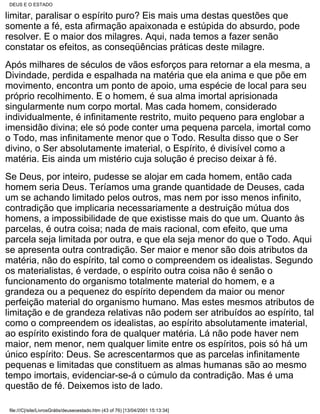 DEUS E O ESTADO

limitar, paralisar o espírito puro? Eis mais uma destas questões que
somente a fé, esta afirmação apaixonada e estúpida do absurdo, pode
resolver. E o maior dos milagres. Aqui, nada temos a fazer senão
constatar os efeitos, as conseqüências práticas deste milagre.
Após milhares de séculos de vãos esforços para retornar a ela mesma, a
Divindade, perdida e espalhada na matéria que ela anima e que põe em
movimento, encontra um ponto de apoio, uma espécie de local para seu
próprio recolhimento. E o homem, é sua alma imortal aprisionada
singularmente num corpo mortal. Mas cada homem, considerado
individualmente, é infinitamente restrito, muito pequeno para englobar a
imensidão divina; ele só pode conter uma pequena parcela, imortal como
o Todo, mas infinitamente menor que o Todo. Resulta disso que o Ser
divino, o Ser absolutamente imaterial, o Espírito, é divisível como a
matéria. Eis ainda um mistério cuja solução é preciso deixar à fé.
Se Deus, por inteiro, pudesse se alojar em cada homem, então cada
homem seria Deus. Teríamos uma grande quantidade de Deuses, cada
um se achando limitado pelos outros, mas nem por isso menos infinito,
contradição que implicaria necessariamente a destruição mútua dos
homens, a impossibilidade de que existisse mais do que um. Quanto às
parcelas, é outra coisa; nada de mais racional, com efeito, que uma
parcela seja limitada por outra, e que ela seja menor do que o Todo. Aqui
se apresenta outra contradição. Ser maior e menor são dois atributos da
matéria, não do espírito, tal como o compreendem os idealistas. Segundo
os materialistas, é verdade, o espírito outra coisa não é senão o
funcionamento do organismo totalmente material do homem, e a
grandeza ou a pequenez do espírito dependem da maior ou menor
perfeição material do organismo humano. Mas estes mesmos atributos de
limitação e de grandeza relativas não podem ser atribuídos ao espírito, tal
como o compreendem os idealistas, ao espírito absolutamente imaterial,
ao espírito existindo fora de qualquer matéria. Lá não pode haver nem
maior, nem menor, nem qualquer limite entre os espíritos, pois só há um
único espírito: Deus. Se acrescentarmos que as parcelas infinitamente
pequenas e limitadas que constituem as almas humanas são ao mesmo
tempo imortais, evidenciar-se-á o cúmulo da contradição. Mas é uma
questão de fé. Deixemos isto de lado.

 file:///C|/site/LivrosGrátis/deuseoestado.htm (43 of 76) [13/04/2001 15:13:34]
 