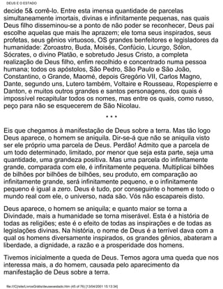 DEUS E O ESTADO

decide 5& corrê-lo. Entre esta imensa quantidade de parcelas
simultaneamente imortais, divinas e infinitamente pequenas, nas quais
Deus filho disseminou-se a ponto de não poder se reconhecer, Deus pai
escolhe aquelas que mais lhe aprazem; ele toma seus inspirados, seus
profetas, seus gênios virtuosos, OS grandes benfeitores e legisladores da
humanidade: Zoroastro, Buda, Moisés, Confúcio, Licurgo, Sólon,
Sócrates, o divino Platão, e sobretudo Jesus Cristo, a completa
realização de Deus filho, enfim recolhido e concentrado numa pessoa
humana; todos os apóstolos, São Pedro, São Paulo e São João,
Constantino, o Grande, Maomé, depois Gregório VII, Carlos Magno,
Dante, segundo uns, Lutero também, Voltaire e Rousseau, Ropespierre e
Danton, e muitos outros grandes e santos personagens, dos quais é
impossível recapitular todos os nomes, mas entre os quais, como russo,
peço para não se esquecerem de São Nicolau.
                                                                     ***
Eis que chegamos à manifestação de Deus sobre a terra. Mas tão logo
Deus aparece, o homem se aniquila. Dir-se-á que não se aniquila visto
ser ele próprio uma parcela de Deus. Perdão! Admito que a parcela de
um todo determinado, limitado, por menor que seja esta parte, seja uma
quantidade, uma grandeza positiva. Mas uma parcela do infinitamente
grande, comparada com ele, é infinitamente pequena. Multiplicai bilhões
de bilhões por bilhões de bilhões, seu produto, em comparação ao
infinitamente grande, será infinitamente pequeno, e o infinitamente
pequeno é igual a zero. Deus é tudo, por conseguinte o homem e todo o
mundo real com ele, o universo, nada são. Vós não escapareis disto.
Deus aparece, o homem se aniquila; e quanto maior se torna a
Divindade, mais a humanidade se torna miserável. Esta é a história de
todas as religiões; este é o efeito de todas as inspirações e de todas as
legislações divinas. Na história, o nome de Deus é a terrível dava com a
qual os homens diversamente inspirados, os grandes gênios, abateram a
liberdade, a dignidade, a razão e a prosperidade dos homens.
Tivemos inicialmente a queda de Deus. Temos agora uma queda que nos
interessa mais, a do homem, causada pelo aparecimento da
manifestação de Deus sobre a terra.

file:///C|/site/LivrosGrátis/deuseoestado.htm (45 of 76) [13/04/2001 15:13:34]
 