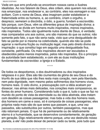 DEUS E O ESTADO

Vede em que erro profundo se encontram nossos caros e ilustres
idealistas. Ao nos falarem de Deus, eles crêem, eles querem nos educar,
nos emancipar, nos enobrecer e, ao contrário, eles nos esmagam e nos
aviltam. Com o nome de Deus, eles imaginam poder estabelecer a
fraternidade entre os homens, e, ao contrário, criam o orgulho, o
desprezo; semeiam a discórdia, o ódio, a guerra; fundam a escravidão.
Isto porque, com Deus, vêm os diferentes graus de inspiração divina; a
humanidade se divide em homens muito inspirados, menos inspirados,
não inspirados. Todos são igualmente nulos diante de Deus, é verdade;
mas comparados uns aos outros, uns são maiores do que os outros; não
somente pelo fato, o que não seria nada, visto que uma desigualdade de
fato se perde por si mesma na coletividade, quando ela não se pode
agarrar a nenhuma ficção ou instituição legal; mas pelo direito divino da
inspiração: o que constitui logo em seguida uma desigualdade fixa,
constante, petrificada. Os mais inspirados devem ser escutados e
obedecidos pelos menos inspirados, pelos não inspirados. Eis o princípio
da autoridade bem estabelecido, e com ele as duas instituições
fundamentais da escravidao: a Igreja e o Estado.
                                                                     ***
De todos os despotismos, o dos doutrinadores ou dos inspirados
religiosos é o pior. Eles são tão ciumentos da glória de seu Deus e do
triunfo de sua idéia que não lhes resta mais coração, nem pela liberdade,
nem pela dignidade, nem mesmo pelos sofrimentos dos homens vivos,
homens reais. O zelo divino, a preocupação com a idéia acabam por
dissecar, nas almas mais delicadas, nos corações mais compassivos, as
fontes do amor humano. Considerando tudo o que é, tudo o que se faz no
mundo do ponto de vista da eternidade ou da idéia abstrata, eles tratam
com desdém as coisas passageiras; mas toda a vida dos homens reais,
dos homens em carne e osso, só é composta de coisas passageiras; eles
próprios nada mais são do que seres que passam, e que, uma vez
passados, são substituídos por outros, também passageiros, mas que
não retornam jamais. O que há de permanente ou de relativamente
eterno é a humanidade, que se desenvolve constantemente, de geração
em geração. Digo relativamente eterno porque, uma vez destruído nosso
planeta, e ele' não pode deixar de perecer cedo ou tarde, pois tudo que

file:///C|/site/LivrosGrátis/deuseoestado.htm (46 of 76) [13/04/2001 15:13:34]
 