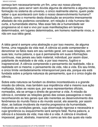 DEUS E O ESTADO

começa tem necessariamente um fim, uma vez nosso planeta
decomposto, para servir sem dúvida alguma de elemento a alguma nova
formação no sistema do universo, o único realmente eterno, quem pode
saber o que acontecerá com todo o nosso desenvolvimento humano?
Todavia, como o momento desta dissolução se encontra imensamente
afastado de nós podemos considerar, em relação à vida humana tão
curta, a humanidade eterna. Mas esse fato de a humanidade ser
progressiva só é real e vivo por suas manifestações em tempos
determinados, em lugares determinados, em homens realmente vivos, e
não em sua idéia geral.
                                                                     ***
A idéia geral é sempre uma abstração e por isso mesmo, de alguma
forma, uma negação da vida real. A ciência só pode compreender e
denominar os fatos reais em seu sentido geral, em suas relações, em
suas leis; numa palavra, o que é permanente em suas informações
contínuas, mas jamais seu lado material, individual, por assim dizer,
palpitante de realidade e de vida, e por isso mesmo, fugitivo e
inapreensível. A ciência compreende o pensamento da realidade, não a
realidade em si mesma; o pensamento da vida, não a vida. Eis seu limite,
o único limite verdadeiramente intransponível para ela, porque ela está
fundada sobre a própria natureza do pensamento, que é o único órgão da
ciência.
Sobre esta natureza se fundam os direitos incontestáveis e a grande
missão da ciência, mas também sua impotência vital e mesmo sua ação
malfazeja, todas as vezes que, por seus representantes oficiais,
nomeados, ela se arroga o direito de governar a vida. A missão da
ciência é, constatar as relações gerais das coisas passageiras e reais:
reconhecendo as leis gerais que são inerentes ao desenvolvimento dos
fenômenos do mundo físico e do mundo social, ela assenta, por assim
dizer, as balizas imutáveis da marcha progressiva da humanidade,
indicando as condições gerais, cuja observação rigorosa e necessária e
cuja ignorância ou esquecimento será sempre fatal. Numa palavra, a
ciência é a bússola da vida; mas não é a vida. A ciência é imutável,
impessoal, geral, abstrata, insensível, como as leis das quais ela nada

file:///C|/site/LivrosGrátis/deuseoestado.htm (47 of 76) [13/04/2001 15:13:34]
 