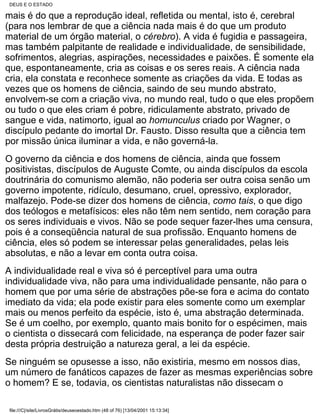 DEUS E O ESTADO

mais é do que a reprodução ideal, refletida ou mental, isto é, cerebral
(para nos lembrar de que a ciência nada mais é do que um produto
material de um órgão material, o cérebro). A vida é fugidia e passageira,
mas também palpitante de realidade e individualidade, de sensibilidade,
sofrimentos, alegrias, aspirações, necessidades e paixões. É somente ela
que, espontaneamente, cria as coisas e os seres reais. A ciência nada
cria, ela constata e reconhece somente as criações da vida. E todas as
vezes que os homens de ciência, saindo de seu mundo abstrato,
envolvem-se com a criação viva, no mundo real, tudo o que eles propõem
ou tudo o que eles criam é pobre, ridiculamente abstrato, privado de
sangue e vida, natimorto, igual ao homunculus criado por Wagner, o
discípulo pedante do imortal Dr. Fausto. Disso resulta que a ciência tem
por missão única iluminar a vida, e não governá-la.
O governo da ciência e dos homens de ciência, ainda que fossem
positivistas, discípulos de Auguste Comte, ou ainda discípulos da escola
doutrinária do comunismo alemão, não poderia ser outra coisa senão um
governo impotente, ridículo, desumano, cruel, opressivo, explorador,
malfazejo. Pode-se dizer dos homens de ciência, como tais, o que digo
dos teólogos e metafísicos: eles não têm nem sentido, nem coração para
os seres individuais e vivos. Não se pode sequer fazer-lhes uma censura,
pois é a conseqüência natural de sua profissão. Enquanto homens de
ciência, eles só podem se interessar pelas generalidades, pelas leis
absolutas, e não a levar em conta outra coisa.
A individualidade real e viva só é perceptível para uma outra
individualidade viva, não para uma individualidade pensante, não para o
homem que por uma série de abstrações põe-se fora e acima do contato
imediato da vida; ela pode existir para eles somente como um exemplar
mais ou menos perfeito da espécie, isto é, uma abstração determinada.
Se é um coelho, por exemplo, quanto mais bonito for o espécimen, mais
o cientista o dissecará com felicidade, na esperança de poder fazer sair
desta própria destruição a natureza geral, a lei da espécie.
Se ninguém se opusesse a isso, não existiria, mesmo em nossos dias,
um número de fanáticos capazes de fazer as mesmas experiências sobre
o homem? E se, todavia, os cientistas naturalistas não dissecam o

file:///C|/site/LivrosGrátis/deuseoestado.htm (48 of 76) [13/04/2001 15:13:34]
 