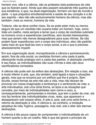 DEUS E O ESTADO

homem vivo, não é a ciência, são os protestos todo-poderosos da vida
que os fizeram parar. Ainda que eles passem estudando três quartos de
sua existência, e que, na atual organização, formem um tipo de mundo à
parte - o que prejudica simultaneamente a saúde de seu coração e a de
seu espírito - eles não são exclusivamente homens da ciência, mas são
também, mais ou menos, homens da vida.
Todavia, não se deve confiar nisso. Se se pode estar mais ou menos
seguro de que um cientista não ousaria tratar um homem, hoje, como
trata um coelho, resta sempre a temer que o corpo de cientistas submeta
os homens vivos a experiências científicas, sem dúvida interessantes,
mas que seriam não menos desagradáveis para suas vítimas. Se não
podem fazer experiências com o corpo dos indivíduos, eles não pedirão
nada mais do que fazê-las com o corpo social, e eis o que é precioso
absolutamente impedir.
Em sua organização atual, monopolizando a ciência e permanecendo,
assim, fora da vida social, os cientistas formam uma casta à parte,
oferecendo muita analogia com a casta dos padres. A abstração científica
é seu Deus, as individualidades são suas vítimas e eles são seus
sacrificadores nomeados.
A ciência não pode sair da esfera das abstrações. Em relação a isso, ela
é muito inferior à arte, que, ela também, está ligada a tipos e situações
gerais, mas que os encarna por um artifício que lhe é próprio. Sem
dúvida, essas formas da arte não são a vida, mas não deixam de
provocar em nossa imaginação a lembrança e o sentimento da vida; a
arte individualiza, sob uma certa forma, os tipos e as situações que
concebe; por meio de individualidades sem carne e osso, e,
consequentemente, permanentes e imortais, que tem o poder de criar, ela
nos faz lembrar das individualidades vivas, reais, que aparecem e
desaparecem sob nossos olhos. A arte é, pois, sob uma certa forma, o
retorno da abstração à vida. A ciência é, ao contrário, a imolação
perpétua da vida, fugitiva, passageira, mas real, sob o altar das eternas
abstrações.
A ciência é tão pouco capaz de compreender a individualidade de um
homem quanto a de um coelho. Não é que ela ignore o princípio da

file:///C|/site/LivrosGrátis/deuseoestado.htm (49 of 76) [13/04/2001 15:13:34]
 