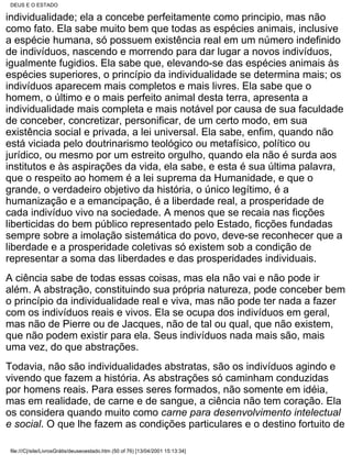 DEUS E O ESTADO

individualidade; ela a concebe perfeitamente como principio, mas não
como fato. Ela sabe muito bem que todas as espécies animais, inclusive
a espécie humana, só possuem existência real em um número indefinido
de indivíduos, nascendo e morrendo para dar lugar a novos indivíduos,
igualmente fugidios. Ela sabe que, elevando-se das espécies animais às
espécies superiores, o princípio da individualidade se determina mais; os
indivíduos aparecem mais completos e mais livres. Ela sabe que o
homem, o último e o mais perfeito animal desta terra, apresenta a
individualidade mais completa e mais notável por causa de sua faculdade
de conceber, concretizar, personificar, de um certo modo, em sua
existência social e privada, a lei universal. Ela sabe, enfim, quando não
está viciada pelo doutrinarismo teológico ou metafísico, político ou
jurídico, ou mesmo por um estreito orgulho, quando ela não é surda aos
institutos e às aspirações da vida, ela sabe, e esta é sua última palavra,
que o respeito ao homem é a lei suprema da Humanidade, e que o
grande, o verdadeiro objetivo da história, o único legítimo, é a
humanização e a emancipação, é a liberdade real, a prosperidade de
cada indivíduo vivo na sociedade. A menos que se recaia nas ficções
liberticidas do bem público representado pelo Estado, ficções fundadas
sempre sobre a imolação sistemática do povo, deve-se reconhecer que a
liberdade e a prosperidade coletivas só existem sob a condição de
representar a soma das liberdades e das prosperidades individuais.
A ciência sabe de todas essas coisas, mas ela não vai e não pode ir
além. A abstração, constituindo sua própria natureza, pode conceber bem
o princípio da individualidade real e viva, mas não pode ter nada a fazer
com os indivíduos reais e vivos. Ela se ocupa dos indivíduos em geral,
mas não de Pierre ou de Jacques, não de tal ou qual, que não existem,
que não podem existir para ela. Seus indivíduos nada mais são, mais
uma vez, do que abstrações.
Todavia, não são individualidades abstratas, são os indivíduos agindo e
vivendo que fazem a história. As abstrações só caminham conduzidas
por homens reais. Para esses seres formados, não somente em idéia,
mas em realidade, de carne e de sangue, a ciência não tem coração. Ela
os considera quando muito como carne para desenvolvimento intelectual
e social. O que lhe fazem as condições particulares e o destino fortuito de

 file:///C|/site/LivrosGrátis/deuseoestado.htm (50 of 76) [13/04/2001 15:13:34]
 
