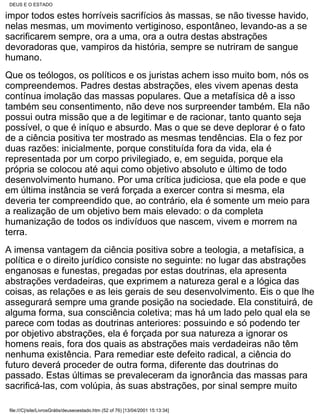 DEUS E O ESTADO

impor todos estes horríveis sacrifícios às massas, se não tivesse havido,
nelas mesmas, um movimento vertiginoso, espontâneo, levando-as a se
sacrificarem sempre, ora a uma, ora a outra destas abstrações
devoradoras que, vampiros da história, sempre se nutriram de sangue
humano.
Que os teólogos, os políticos e os juristas achem isso muito bom, nós os
compreendemos. Padres destas abstrações, eles vivem apenas desta
contínua imolação das massas populares. Que a metafísica dê a isso
também seu consentimento, não deve nos surpreender também. Ela não
possui outra missão que a de legitimar e de racionar, tanto quanto seja
possível, o que é iníquo e absurdo. Mas o que se deve deplorar é o fato
de a ciência positiva ter mostrado as mesmas tendências. Ela o fez por
duas razões: inicialmente, porque constituída fora da vida, ela é
representada por um corpo privilegiado, e, em seguida, porque ela
própria se colocou até aqui como objetivo absoluto e último de todo
desenvolvimento humano. Por uma crítica judiciosa, que ela pode e que
em última instância se verá forçada a exercer contra si mesma, ela
deveria ter compreendido que, ao contrário, ela é somente um meio para
a realização de um objetivo bem mais elevado: o da completa
humanização de todos os indivíduos que nascem, vivem e morrem na
terra.
A imensa vantagem da ciência positiva sobre a teologia, a metafísica, a
política e o direito jurídico consiste no seguinte: no lugar das abstrações
enganosas e funestas, pregadas por estas doutrinas, ela apresenta
abstrações verdadeiras, que exprimem a natureza geral e a lógica das
coisas, as relações e as leis gerais de seu desenvolvimento. Eis o que lhe
assegurará sempre uma grande posição na sociedade. Ela constituirá, de
alguma forma, sua consciência coletiva; mas há um lado pelo qual ela se
parece com todas as doutrinas anteriores: possuindo e só podendo ter
por objetivo abstrações, ela é forçada por sua natureza a ignorar os
homens reais, fora dos quais as abstrações mais verdadeiras não têm
nenhuma existência. Para remediar este defeito radical, a ciência do
futuro deverá proceder de outra forma, diferente das doutrinas do
passado. Estas últimas se prevaleceram da ignorância das massas para
sacrificá-las, com volúpia, às suas abstrações, por sinal sempre muito

 file:///C|/site/LivrosGrátis/deuseoestado.htm (52 of 76) [13/04/2001 15:13:34]
 