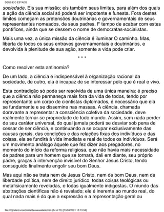 DEUS E O ESTADO

sociedade. Eis sua missão; eis também seus limites, para além dos quais
a ação da ciência social só poderá ser impotente e funesta. Fora destes
limites começam as pretensões doutrinárias e governamentais de seus
representantes nomeados, de seus padres. F tempo de acabar com estes
pontífices, ainda que se dessem o nome de democratas-socialistas.
Mais uma vez, a única missão da ciência é iluminar O caminho. Mas,
liberta de todos os seus entraves governamentais e doutrinários, e
devolvida à plenitude de sua ação, somente a vida pode criar.
                                                                      ***
Como resolver esta antinomia?
De um lado, a ciência é indispensável à organização racional da
sociedade, de outro, ela é incapaz de se interessar pelo que é real e vivo.
Esta contradição só pode ser resolvida de uma única maneira: é preciso
que a ciência não permaneça mais fora da vida de todos, tendo por
representante um corpo de cientistas diplomados, é necessário que ela
se fundamente e se dissemine nas massas. A ciência, chamada
doravante a representar a consciência coletiva da sociedade, deve
realmente tornar-se propriedade de todo mundo. Assim, sem nada perder
de seu caráter universal, do qual jamais poderá se desviar sob pena de
cessar de ser ciência, e continuando a se ocupar exclusivamente das
causas gerais, das condições e das relações fixas dos indivíduos e das
coisas, ela se fundirá à vida imediata e real de todos os indivíduos. Será
um movimento análogo àquele que fez dizer aos pregadores, no
momento do início da reforma religiosa, que não havia mais necessidade
de padres para um homem que se tornará, dali em diante, seu próprio
padre, graças à intervenção invisível do Senhor Jesus Cristo, tendo
conseguido finalmente engolir seu bom Deus.
Mas aqui não se trata nem de Jesus Cristo, nem de bom Deus, nem de
liberdade política, nem de direito jurídico, todas coisas teológicas ou
metafisicamente reveladas, e todas igualmente indigestas. O mundo das
abstrações científicas não é revelado; ele é inerente ao mundo real, do
qual nada mais é do que a expressão e a representação geral ou

 file:///C|/site/LivrosGrátis/deuseoestado.htm (54 of 76) [13/04/2001 15:13:34]
 