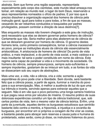 DEUS E O ESTADO

abstrata. Sem que forme uma região separada, representada
especialmente pelo corpo dos cientistas, este mundo ideal ameaça-nos
tomar, em relação ao mundo real, o lugar do bom Deus, reservando a
seus representantes nomeados o ofício de padres. E por isso que é
preciso dissolver a organização especial dos homens de ciência pela
instrução geral, igual para todos e para todas, a fim de que as massas,
cessando de ser rebanhos conduzidos e tosquiados por padres
privilegiados, possam controlar a direção de seus destinos[7].
Mas enquanto as massas não tiverem chegado a este grau de instrução,
será necessário que elas se deixem governar pelos homens de ciência?
Certamente que não. Seria melhor para elas absterem-se de ciência do
que se deixarem governar por homens de ciência. O governo destes
homens teria, como primeira conseqüência, tornar a ciência inacessível
ao povo, porque as instituições atuais da ciência são essencialmente
aristocráticas. A aristocracia de homens de ciência! Do ponto de vista
prático, a mais implacável, e do ponto de vista social, a mais vaidosa e a
mais insultante: tal seria o poder constituído em nome da ciência. Este
regime seria capaz de paralisar a vida e o movimento da sociedade. Os
homens de ciência, sempre presunçosos, sempre auto-suficientes e
sempre impotentes, gostariam de se imiscuir em tudo, e as fontes da vida
se dissecariam sob seu sopro de abstrações.
Mais uma vez, a vida, não a ciência, cria a vida; somente a ação
espontânea do povo pode criar a liberdade. Sem dúvida, será bastante
feliz que a ciência possa, a partir de agora, iluminar a marcha do povo
para a sua emancipação. Mas, é melhor a ausência de luz do que uma
luz trêmula e incerta, servindo apenas para extraviar aqueles que a
seguem. Não é em vão que o povo percorreu uma longa carreira histórica
e que pagou seus erros por séculos de miséria. O resumo prático de suas
dolorosas experiências constitui um tipo de ciência tradicional, que, sob
certos pontos de vista, tem o mesmo valor de ciência teórica. Enfim, uma
parte da juventude, aqueles dentre os burgueses estudiosos que sentirão
bastante ódio contra a mentira, a hipocrisia, a injustiça e a covardia da
burguesia, por encontrar em si próprios a coragem de lhe virar as costas,
e bastante paixão para abraçar sem reservas a causa justa e humana do
proletariado, estes serão, como já disse, os instrutores fraternos do povo;

 file:///C|/site/LivrosGrátis/deuseoestado.htm (55 of 76) [13/04/2001 15:13:34]
 