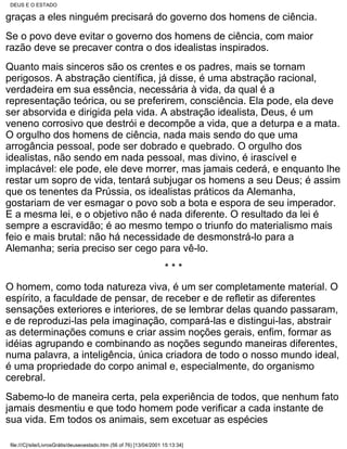 DEUS E O ESTADO

graças a eles ninguém precisará do governo dos homens de ciência.
Se o povo deve evitar o governo dos homens de ciência, com maior
razão deve se precaver contra o dos idealistas inspirados.
Quanto mais sinceros são os crentes e os padres, mais se tornam
perigosos. A abstração científica, já disse, é uma abstração racional,
verdadeira em sua essência, necessária à vida, da qual é a
representação teórica, ou se preferirem, consciência. Ela pode, ela deve
ser absorvida e dirigida pela vida. A abstração idealista, Deus, é um
veneno corrosivo que destrói e decompõe a vida, que a deturpa e a mata.
O orgulho dos homens de ciência, nada mais sendo do que uma
arrogância pessoal, pode ser dobrado e quebrado. O orgulho dos
idealistas, não sendo em nada pessoal, mas divino, é irascível e
implacável: ele pode, ele deve morrer, mas jamais cederá, e enquanto lhe
restar um sopro de vida, tentará subjugar os homens a seu Deus; é assim
que os tenentes da Prússia, os idealistas práticos da Alemanha,
gostariam de ver esmagar o povo sob a bota e espora de seu imperador.
E a mesma lei, e o objetivo não é nada diferente. O resultado da lei é
sempre a escravidão; é ao mesmo tempo o triunfo do materialismo mais
feio e mais brutal: não há necessidade de desmonstrá-lo para a
Alemanha; seria preciso ser cego para vê-lo.
                                                                     ***
O homem, como toda natureza viva, é um ser completamente material. O
espírito, a faculdade de pensar, de receber e de refletir as diferentes
sensações exteriores e interiores, de se lembrar delas quando passaram,
e de reproduzi-las pela imaginação, compará-las e distingui-las, abstrair
as determinações comuns e criar assim noções gerais, enfim, formar as
idéias agrupando e combinando as noções segundo maneiras diferentes,
numa palavra, a inteligência, única criadora de todo o nosso mundo ideal,
é uma propriedade do corpo animal e, especialmente, do organismo
cerebral.
Sabemo-lo de maneira certa, pela experiência de todos, que nenhum fato
jamais desmentiu e que todo homem pode verificar a cada instante de
sua vida. Em todos os animais, sem excetuar as espécies

file:///C|/site/LivrosGrátis/deuseoestado.htm (56 of 76) [13/04/2001 15:13:34]
 