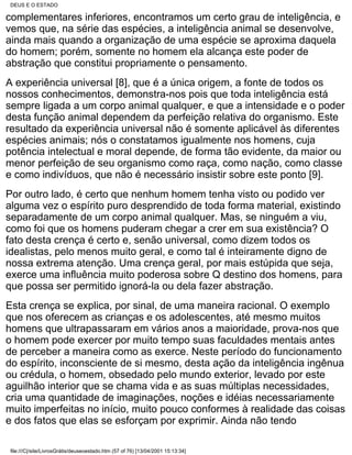 DEUS E O ESTADO

complementares inferiores, encontramos um certo grau de inteligência, e
vemos que, na série das espécies, a inteligência animal se desenvolve,
ainda mais quando a organização de uma espécie se aproxima daquela
do homem; porém, somente no homem ela alcança este poder de
abstração que constitui propriamente o pensamento.
A experiência universal [8], que é a única origem, a fonte de todos os
nossos conhecimentos, demonstra-nos pois que toda inteligência está
sempre ligada a um corpo animal qualquer, e que a intensidade e o poder
desta função animal dependem da perfeição relativa do organismo. Este
resultado da experiência universal não é somente aplicável às diferentes
espécies animais; nós o constatamos igualmente nos homens, cuja
potência intelectual e moral depende, de forma tão evidente, da maior ou
menor perfeição de seu organismo como raça, como nação, como classe
e como indivíduos, que não é necessário insistir sobre este ponto [9].
Por outro lado, é certo que nenhum homem tenha visto ou podido ver
alguma vez o espírito puro desprendido de toda forma material, existindo
separadamente de um corpo animal qualquer. Mas, se ninguém a viu,
como foi que os homens puderam chegar a crer em sua existência? O
fato desta crença é certo e, senão universal, como dizem todos os
idealistas, pelo menos muito geral, e como tal é inteiramente digno de
nossa extrema atenção. Uma crença geral, por mais estúpida que seja,
exerce uma influência muito poderosa sobre Q destino dos homens, para
que possa ser permitido ignorá-la ou dela fazer abstração.
Esta crença se explica, por sinal, de uma maneira racional. O exemplo
que nos oferecem as crianças e os adolescentes, até mesmo muitos
homens que ultrapassaram em vários anos a maioridade, prova-nos que
o homem pode exercer por muito tempo suas faculdades mentais antes
de perceber a maneira como as exerce. Neste período do funcionamento
do espírito, inconsciente de si mesmo, desta ação da inteligência ingênua
ou crédula, o homem, obsedado pelo mundo exterior, levado por este
aguilhão interior que se chama vida e as suas múltiplas necessidades,
cria uma quantidade de imaginações, noções e idéias necessariamente
muito imperfeitas no início, muito pouco conformes à realidade das coisas
e dos fatos que elas se esforçam por exprimir. Ainda não tendo

file:///C|/site/LivrosGrátis/deuseoestado.htm (57 of 76) [13/04/2001 15:13:34]
 