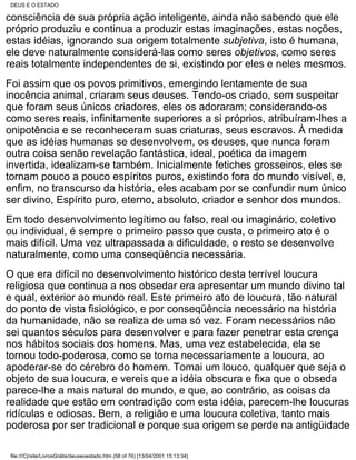 DEUS E O ESTADO

consciência de sua própria ação inteligente, ainda não sabendo que ele
próprio produziu e continua a produzir estas imaginações, estas noções,
estas idéias, ignorando sua origem totalmente subjetiva, isto é humana,
ele deve naturalmente considerá-las como seres objetivos, como seres
reais totalmente independentes de si, existindo por eles e neles mesmos.
Foi assim que os povos primitivos, emergindo lentamente de sua
inocência animal, criaram seus deuses. Tendo-os criado, sem suspeitar
que foram seus únicos criadores, eles os adoraram; considerando-os
como seres reais, infinitamente superiores a si próprios, atribuíram-lhes a
onipotência e se reconheceram suas criaturas, seus escravos. À medida
que as idéias humanas se desenvolvem, os deuses, que nunca foram
outra coisa senão revelação fantástica, ideal, poética da imagem
invertida, idealizam-se também. Inicialmente fetiches grosseiros, eles se
tornam pouco a pouco espíritos puros, existindo fora do mundo visível, e,
enfim, no transcurso da história, eles acabam por se confundir num único
ser divino, Espírito puro, eterno, absoluto, criador e senhor dos mundos.
Em todo desenvolvimento legítimo ou falso, real ou imaginário, coletivo
ou individual, é sempre o primeiro passo que custa, o primeiro ato é o
mais difícil. Uma vez ultrapassada a dificuldade, o resto se desenvolve
naturalmente, como uma conseqüência necessária.
O que era difícil no desenvolvimento histórico desta terrível loucura
religiosa que continua a nos obsedar era apresentar um mundo divino tal
e qual, exterior ao mundo real. Este primeiro ato de loucura, tão natural
do ponto de vista fisiológico, e por conseqüência necessário na história
da humanidade, não se realiza de uma só vez. Foram necessários não
sei quantos séculos para desenvolver e para fazer penetrar esta crença
nos hábitos sociais dos homens. Mas, uma vez estabelecida, ela se
tornou todo-poderosa, como se torna necessariamente a loucura, ao
apoderar-se do cérebro do homem. Tomai um louco, qualquer que seja o
objeto de sua loucura, e vereis que a idéia obscura e fixa que o obseda
parece-lhe a mais natural do mundo, e que, ao contrário, as coisas da
realidade que estão em contradição com esta idéia, parecem-lhe loucuras
ridículas e odiosas. Bem, a religião e uma loucura coletiva, tanto mais
poderosa por ser tradicional e porque sua origem se perde na antigüidade

 file:///C|/site/LivrosGrátis/deuseoestado.htm (58 of 76) [13/04/2001 15:13:34]
 