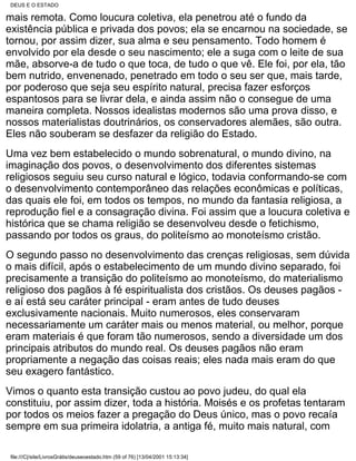 DEUS E O ESTADO

mais remota. Como loucura coletiva, ela penetrou até o fundo da
existência pública e privada dos povos; ela se encarnou na sociedade, se
tornou, por assim dizer, sua alma e seu pensamento. Todo homem é
envolvido por ela desde o seu nascimento; ele a suga com o leite de sua
mãe, absorve-a de tudo o que toca, de tudo o que vê. Ele foi, por ela, tão
bem nutrido, envenenado, penetrado em todo o seu ser que, mais tarde,
por poderoso que seja seu espírito natural, precisa fazer esforços
espantosos para se livrar dela, e ainda assim não o consegue de uma
maneira completa. Nossos idealistas modernos são uma prova disso, e
nossos materialistas doutrinários, os conservadores alemães, são outra.
Eles não souberam se desfazer da religião do Estado.
Uma vez bem estabelecido o mundo sobrenatural, o mundo divino, na
imaginação dos povos, o desenvolvimento dos diferentes sistemas
religiosos seguiu seu curso natural e lógico, todavia conformando-se com
o desenvolvimento contemporâneo das relações econômicas e políticas,
das quais ele foi, em todos os tempos, no mundo da fantasia religiosa, a
reprodução fiel e a consagração divina. Foi assim que a loucura coletiva e
histórica que se chama religião se desenvolveu desde o fetichismo,
passando por todos os graus, do politeísmo ao monoteísmo cristão.
O segundo passo no desenvolvimento das crenças religiosas, sem dúvida
o mais difícil, após o estabelecimento de um mundo divino separado, foi
precisamente a transição do politeísmo ao monoteísmo, do materialismo
religioso dos pagãos à fé espiritualista dos cristãos. Os deuses pagãos -
e aí está seu caráter principal - eram antes de tudo deuses
exclusivamente nacionais. Muito numerosos, eles conservaram
necessariamente um caráter mais ou menos material, ou melhor, porque
eram materiais é que foram tão numerosos, sendo a diversidade um dos
principais atributos do mundo real. Os deuses pagãos não eram
propriamente a negação das coisas reais; eles nada mais eram do que
seu exagero fantástico.
Vimos o quanto esta transição custou ao povo judeu, do qual ela
constituiu, por assim dizer, toda a história. Moisés e os profetas tentaram
por todos os meios fazer a pregação do Deus único, mas o povo recaía
sempre em sua primeira idolatria, a antiga fé, muito mais natural, com

 file:///C|/site/LivrosGrátis/deuseoestado.htm (59 of 76) [13/04/2001 15:13:34]
 