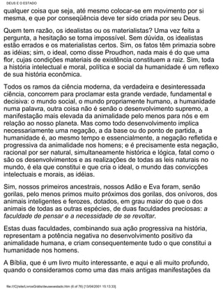 DEUS E O ESTADO

qualquer coisa que seja, até mesmo colocar-se em movimento por si
mesma, e que por conseqüência deve ter sido criada por seu Deus.
Quem tem razão, os idealistas ou os materialistas? Uma vez feita a
pergunta, a hesitação se torna impossível. Sem dúvida, os idealistas
estão errados e os materialistas certos. Sim, os fatos têm primazia sobre
as idéias; sim, o ideal, como disse Proudhon, nada mais é do que uma
flor, cujas condições materiais de existência constituem a raiz. Sim, toda
a história intelectual e moral, política e social da humanidade é um reflexo
de sua história econômica.
Todos os ramos da ciência moderna, da verdadeira e desinteressada
ciência, concorrem para proclamar esta grande verdade, fundamental e
decisiva: o mundo social, o mundo propriamente humano, a humanidade
numa palavra, outra coisa não é senão o desenvolvimento supremo, a
manifestação mais elevada da animalidade pelo menos para nós e em
relação ao nosso planeta. Mas como todo desenvolvimento implica
necessariamente uma negação, a da base ou do ponto de partida, a
humanidade é, ao mesmo tempo e essencialmente, a negação refletida e
progressiva da animalidade nos homens; e é precisamente esta negação,
racional por ser natural, simultaneamente histórica e lógica, fatal como o
são os desenvolvimentos e as realizações de todas as leis naturais no
mundo, é ela que constitui e que cria o ideal, o mundo das convicções
intelectuais e morais, as idéias.
Sim, nossos primeiros ancestrais, nossos Adão e Eva foram, senão
gorilas, pelo menos primos muito próximos dos gorilas, dos onívoros, dos
animais inteligentes e ferozes, dotados, em grau maior do que o dos
animais de todas as outras espécies, de duas faculdades preciosas: a
faculdade de pensar e a necessidade de se revoltar.
Estas duas faculdades, combinando sua ação progressiva na história,
representam a potência negativa no desenvolvimento positivo da
animalidade humana, e criam consequentemente tudo o que constitui a
humanidade nos homens.
A Bíblia, que é um livro muito interessante, e aqui e ali muito profundo,
quando o consideramos como uma das mais antigas manifestações da

 file:///C|/site/LivrosGrátis/deuseoestado.htm (6 of 76) [13/04/2001 15:13:33]
 
