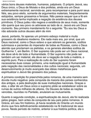 DEUS E O ESTADO

vários bons deuses materiais, humanos, palpáveis. O próprio Jeová, seu
Deus único, o Deus de Moisés e dos profetas, ainda era um Deus
extremamente nacional, servindo-se, para recompensar e para punir seus
fiéis, seu povo eleito, somente de argumentos materiais, freqüentemente
estúpidos, sempre grosseiros e ferozes. Não parece sequer que a fé em
sua existência tenha implicado a negação da existência dos deuses
primitivos. O Deus judeu não negava a existência de seus rivais, somente
não queria que seu povo os adorasse ao lado de si. Jeová era um Deus
ciumento. Seu primeiro mandamento foi o seguinte: "Eu sou teu Deus e
não adorarás outros deuses além de mim
Jeová, portanto, foi apenas um primeiro esboço material e muito
grosseiro do idealismo moderno. Ele nada mais era, por sinal, que um
Deus nacional, como o Deus eslavo a que adoram os generais, súditos
submissos e pacientes do imperador de todas as Rússias, como o Deus
alemão que proclamam os pietistas, e os generais alemães súditos de
Guilherme 1, em Berlim. O Ser supremo não pode ser um Deus nacional,
ele deve sê-lo de toda a Humanidade. O Ser supremo não pode ser
também um ser material, ele deve ser a negação de toda a matéria, o
espírito puro. Para a realização do culto do Ser supremo foram
necessárias duas coisas: primeira, uma realização igual à Humanidade
pela negação das nacionalidades e dos cultos nacionais; segunda, um
desenvolvimento já muito avançado das idéias metafísicas para
espiritualizar o Jeová tão grosseiro dos judeus.
A primeira condição foi preenchida pelos romanos, de uma maneira sem
dúvida muito negativa: pela conquista da maioria dos países conhecidos
dos antigos, e pela destruição de suas instituições nacionais. Graças a
eles, o altar de um Deus único e supremo pôde se estabelecer sobre as
ruínas de outros milhares de altares. Os Deuses de todas as nações
vencidas, reunidas no Panteão, anularam-se mutuamente.
Quanto à segunda condição, a espiritualização de Jeová, ela foi realizada
pelos gregos, bem antes da conquista de seu país pelos romanos. A
Grécia, em seu fim histórico, já havia recebido do Oriente um mundo
divino que fora definitivamente estabelecido na fé tradicional de seus
povos. Neste período de instinto, anterior à sua história política, ela o

file:///C|/site/LivrosGrátis/deuseoestado.htm (60 of 76) [13/04/2001 15:13:34]
 