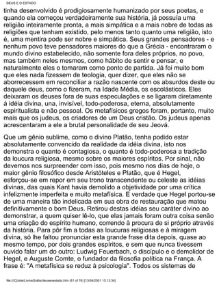 DEUS E O ESTADO

tinha desenvolvido é prodigiosamente humanizado por seus poetas, e
quando ela começou verdadeiramente sua história, já possuía uma
religião inteiramente pronta, a mais simpática e a mais nobre de todas as
religiões que tenham existido, pelo menos tanto quanto uma religião, isto
é, uma mentira pode ser nobre e simpática. Seus grandes pensadores - e
nenhum povo teve pensadores maiores do que a Grécia - encontraram o
mundo divino estabelecido, não somente fora deles próprios, no povo,
mas também neles mesmos, como hábito de sentir e pensar, e
naturalmente eles o tomaram como ponto de partida. Já foi muito bom
que eles nada fizessem de teologia, quer dizer, que eles não se
aborrecessem em reconciliar a razão nascente com os absurdos deste ou
daquele deus, como o fizeram, na Idade Média, os escolásticos. Eles
deixaram os deuses fora de suas especulações e se ligaram diretamente
à idéia divina, una, invisível, todo-poderosa, eterna, absolutamente
espiritualista e não pessoal. Os metafísicos gregos foram, portanto, muito
mais que os judeus, os criadores de um Deus cristão. Os judeus apenas
acrescentaram a ele a brutal personalidade de seu Jeová.
Que um gênio sublime, como o divino Platão, tenha podido estar
absolutamente convencido da realidade da idéia divina, isto nos
demonstra o quanto é contagiosa, o quanto é todo-poderosa a tradição
da loucura religiosa, mesmo sobre os maiores espíritos. Por sinal, não
devemos nos surpreender com isso, pois mesmo nos dias de hoje, o
maior gênio filosófico desde Aristóteles e Platão, que é Hegel,
esforçou-se em repor em seu trono transcendente ou celeste as idéias
divinas, das quais Kant havia demolido a objetividade por uma crítica
infelizmente imperfeita e muito metafísica. E verdade que Hegel portou-se
de uma maneira tão indelicada em sua obra de restauração que matou
definitivamente o bom Deus. Retirou destas idéias seu caráter divino ao
demonstrar, a quem quiser lê-lo, que elas jamais foram outra coisa senão
uma criação do espírito humano, correndo à procura de si próprio através
da história. Para pôr fim a todas as loucuras religiosas e à miragem
divina, só lhe faltou pronunciar esta grande frase dita depois, quase ao
mesmo tempo, por dois grandes espíritos, e sem que nunca tivessem
ouvido falar um do outro: Ludwig Feuerbach, o discípulo e o demolidor de
Hegel, e Auguste Comte, o fundador da filosofia política na França. A
frase é: "A metafísica se reduz à psicologia". Todos os sistemas de

 file:///C|/site/LivrosGrátis/deuseoestado.htm (61 of 76) [13/04/2001 15:13:34]
 