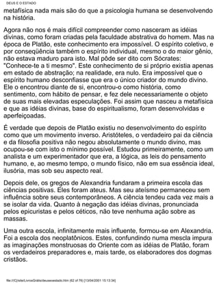 DEUS E O ESTADO

metafísica nada mais são do que a psicologia humana se desenvolvendo
na história.
Agora não nos é mais difícil compreender como nasceram as idéias
divinas, como foram criadas pela faculdade abstrativa do homem. Mas na
época de Platão, este conhecimento era impossível. O espírito coletivo, e
por conseqüência também o espírito individual, mesmo o do maior gênio,
não estava maduro para isto. Mal pôde ser dito com Sócrates:
"Conhece-te a ti mesmo". Este conhecimento de si próprio existia apenas
em estado de abstração; na realidade, era nulo. Era impossível que o
espírito humano desconfiasse que era o único criador do mundo divino.
Ele o encontrou diante de si, encontrou-o como história, como
sentimento, com hábito de pensar, e fez dele necessariamente o objeto
de suas mais elevadas especulações. Foi assim que nasceu a metafísica
e que as idéias divinas, base do espiritualismo, foram desenvolvidas e
aperfeiçoadas.
É verdade que depois de Platão existiu no desenvolvimento do espírito
como que um movimento inverso. Aristóteles, o verdadeiro pai da ciência
e da filosofia positiva não negou absolutamente o mundo divino, mas
ocupou-se com isto o mínimo possível. Estudou primeiramente, como um
analista e um experimentador que era, a lógica, as leis do pensamento
humano, e, ao mesmo tempo, o mundo físico, não em sua essência ideal,
ilusória, mas sob seu aspecto real.
Depois dele, os gregos de Alexandria fundaram a primeira escola das
ciências positivas. Eles foram ateus. Mas seu ateísmo permaneceu sem
influência sobre seus contemporâneos. A ciência tendeu cada vez mais a
se isolar da vida. Quanto à negação das idéias divinas, pronunciada
pelos epicuristas e pelos céticos, não teve nenhuma ação sobre as
massas.
Uma outra escola, infinitamente mais influente, formou-se em Alexandria.
Foi a escola dos neoplatônicos. Estes, confundindo numa mescla impura
as imaginações monstruosas do Oriente com as idéias de Platão, foram
os verdadeiros preparadores e, mais tarde, os elaboradores dos dogmas
cristãos.


file:///C|/site/LivrosGrátis/deuseoestado.htm (62 of 76) [13/04/2001 15:13:34]
 