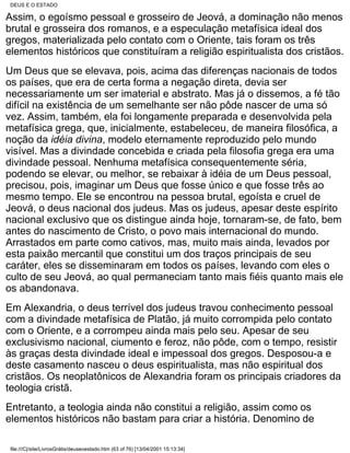 DEUS E O ESTADO

Assim, o egoísmo pessoal e grosseiro de Jeová, a dominação não menos
brutal e grosseira dos romanos, e a especulação metafísica ideal dos
gregos, materializada pelo contato com o Oriente, tais foram os três
elementos históricos que constituíram a religião espiritualista dos cristãos.
Um Deus que se elevava, pois, acima das diferenças nacionais de todos
os países, que era de certa forma a negação direta, devia ser
necessariamente um ser imaterial e abstrato. Mas já o dissemos, a fé tão
difícil na existência de um semelhante ser não pôde nascer de uma só
vez. Assim, também, ela foi longamente preparada e desenvolvida pela
metafísica grega, que, inicialmente, estabeleceu, de maneira filosófica, a
noção da idéia divina, modelo eternamente reproduzido pelo mundo
visível. Mas a divindade concebida e criada pela filosofia grega era uma
divindade pessoal. Nenhuma metafísica consequentemente séria,
podendo se elevar, ou melhor, se rebaixar à idéia de um Deus pessoal,
precisou, pois, imaginar um Deus que fosse único e que fosse três ao
mesmo tempo. Ele se encontrou na pessoa brutal, egoísta e cruel de
Jeová, o deus nacional dos judeus. Mas os judeus, apesar deste espírito
nacional exclusivo que os distingue ainda hoje, tornaram-se, de fato, bem
antes do nascimento de Cristo, o povo mais internacional do mundo.
Arrastados em parte como cativos, mas, muito mais ainda, levados por
esta paixão mercantil que constitui um dos traços principais de seu
caráter, eles se disseminaram em todos os países, levando com eles o
culto de seu Jeová, ao qual permaneciam tanto mais fiéis quanto mais ele
os abandonava.
Em Alexandria, o deus terrível dos judeus travou conhecimento pessoal
com a divindade metafísica de Platão, já muito corrompida pelo contato
com o Oriente, e a corrompeu ainda mais pelo seu. Apesar de seu
exclusivismo nacional, ciumento e feroz, não pôde, com o tempo, resistir
às graças desta divindade ideal e impessoal dos gregos. Desposou-a e
deste casamento nasceu o deus espiritualista, mas não espiritual dos
cristãos. Os neoplatônicos de Alexandria foram os principais criadores da
teologia cristã.
Entretanto, a teologia ainda não constitui a religião, assim como os
elementos históricos não bastam para criar a história. Denomino de

 file:///C|/site/LivrosGrátis/deuseoestado.htm (63 of 76) [13/04/2001 15:13:34]
 