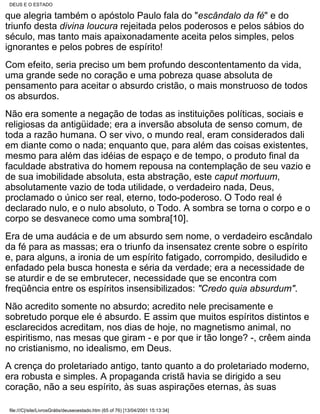 DEUS E O ESTADO

que alegria também o apóstolo Paulo fala do "escândalo da fé" e do
triunfo desta divina loucura rejeitada pelos poderosos e pelos sábios do
século, mas tanto mais apaixonadamente aceita pelos simples, pelos
ignorantes e pelos pobres de espírito!
Com efeito, seria preciso um bem profundo descontentamento da vida,
uma grande sede no coração e uma pobreza quase absoluta de
pensamento para aceitar o absurdo cristão, o mais monstruoso de todos
os absurdos.
Não era somente a negação de todas as instituições políticas, sociais e
religiosas da antigüidade; era a inversão absoluta de senso comum, de
toda a razão humana. O ser vivo, o mundo real, eram considerados dali
em diante como o nada; enquanto que, para além das coisas existentes,
mesmo para além das idéias de espaço e de tempo, o produto final da
faculdade abstrativa do homem repousa na contemplação de seu vazio e
de sua imobilidade absoluta, esta abstração, este caput mortuum,
absolutamente vazio de toda utilidade, o verdadeiro nada, Deus,
proclamado o único ser real, eterno, todo-poderoso. O Todo real é
declarado nulo, e o nulo absoluto, o Todo. A sombra se torna o corpo e o
corpo se desvanece como uma sombra[10].
Era de uma audácia e de um absurdo sem nome, o verdadeiro escândalo
da fé para as massas; era o triunfo da insensatez crente sobre o espírito
e, para alguns, a ironia de um espírito fatigado, corrompido, desiludido e
enfadado pela busca honesta e séria da verdade; era a necessidade de
se aturdir e de se embrutecer, necessidade que se encontra com
freqüência entre os espíritos insensibilizados: "Credo quia absurdum".
Não acredito somente no absurdo; acredito nele precisamente e
sobretudo porque ele é absurdo. E assim que muitos espíritos distintos e
esclarecidos acreditam, nos dias de hoje, no magnetismo animal, no
espiritismo, nas mesas que giram - e por que ir tão longe? -, crêem ainda
no cristianismo, no idealismo, em Deus.
A crença do proletariado antigo, tanto quanto a do proletariado moderno,
era robusta e simples. A propaganda cristã havia se dirigido a seu
coração, não a seu espírito, às suas aspirações eternas, às suas

 file:///C|/site/LivrosGrátis/deuseoestado.htm (65 of 76) [13/04/2001 15:13:34]
 