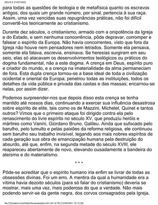 DEUS E O ESTADO

para todas as questões de teologia e de metafísica quanto os escravos
antigos, dos quais um grande número, por sinal, pertencia à sua raça.
Assim, uma vez vencidas suas repugnâncias práticas, não foi difícil
convertê-los teoricamente ao cristianismo.
Durante dez séculos, o cristianismo, armado com a onipotência da Igreja
e do Estado, e sem nenhuma concorrência, pôde depravar, corromper e
falsear o espírito da Europa. Não havia concorrentes, visto que fora da
Igreja não houve nem pensadores nem letrados. Somente ela pensava,
somente ela falava, escrevia, ensinava. Se heresias surgiram em seu
seio, elas só atacavam os desenvolvimentos teológicos ou práticos do
dogma fundamental, não a este dogma. A crença em Deus, espírito puro
e criador do mundo, e a crença na imaterialidade da alma permaneciam
de fora. Esta dupla crença tornou-se a base ideal de toda a civilização
ocidental e oriental da Europa; penetrou todas as instituições, todos os
detalhes da vida pública e privada das castas e das massas; encarnou-se
nelas, por assim dizer.
Podemos surpreender-nos que depois disso esta crença se tenha
mantido até nossos dias, continuando a exercer sua influência desastrosa
sobre espírito de elite, tais como os de Mazzini, Michelet, Quinet e tantos
outros? Vimos que o primeiro ataque foi dirigido contra ela pelo
renascimento do livre espírito no século XV, que produziu heróis e
mártires como Vanini, Giordano Bruno, Galileu. Ainda que sufocado pelo
barulho, pelo tumulto e pelas paixões da reforma religiosa, ele continuou
sem barulho seu trabalho invisível, legando aos mais nobres espíritos de
cada geração sua obra de emancipação humana pela destruição do
absurdo, até que, enfim, na segunda metade do século XVIII, ele
reapareceu abertamente de novo, elevando ousadamente a bandeira do
ateísmo e do materialismo.
                                                                      ***
Pôde-se acreditar que o espírito humano iria enfim se livrar de todas as
obsessões divinas. Foi um erro. A mentira da qual a humanidade era a
vítima havia dezoito séculos (para só falar do cristianismo) deveria se
mostrar, mais uma vez, mais poderosa do que a verdade. Não mais
podendo servir-se da gente negra, dos corvos consagrados pela Igreja,

 file:///C|/site/LivrosGrátis/deuseoestado.htm (67 of 76) [13/04/2001 15:13:34]
 