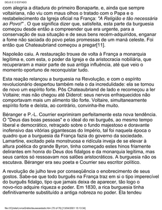 DEUS E O ESTADO

com alegria a ditadura do primeiro Bonaparte, e, ainda que sempre
voltairiana, não viu com maus olhos o tratado com o Papa e o
restabelecimento da Igreja oficial na França: "A Religião e tão necessária
ao Povo!" . O que significa dizer que, satisfeita, esta parte da burguesia
começou desde então a compreender que era urgente, para a
conservação de sua situação e de seus bens recém-adquiridos, enganar
a fome não saciada do povo pelas promessas de um maná celeste. Foi
então que Chateaubriand começou a pregar[11].
Napoleão caiu. A restauração trouxe de volta à França a monarquia
legítima e, com esta, o poder da Igreja e da aristocracia nobiliária, que
recuperaram a maior parte de sua antiga influência, até que veio o
momento oportuno de reconquistar tudo.
Esta reação relançou a burguesia na Revolução, e com o espírito
revolucionário despertou também nela o da incredulidade: ela se tornou
de novo um espírito forte. Pôs Chateaubriand de lado e recomeçou a ler
Voltaire; mas não chegou até Diderot: seus nervos enfraquecidos não
comportavam mais um alimento tão forte. Voltaire, simultaneamente
espírito forte e deísta, ao contrário, convinha-lhe muito.
Béranger e P.-L. Courrier exprimiram perfeitamente esta nova tendência.
O "Deus das boas pessoas" e o ideal do rei burguês, ao mesmo tempo
liberal e democrático, retraçado sobre o fundo majestoso e doravante
inofensivo das vitórias gigantescas do Império, tal foi naquela época o
quadro que a burguesia da França fazia do governo da sociedade.
Lamartine, excitado pela monstruosa e ridícula inveja de se elevar à
altura poética do grande Byron, tinha começado estes hinos friamente
delirantes em honra do Deus dos fidalgos e da monarquia legítima, mas
seus cantos só ressoavam nos salões aristocráticos. A burguesia não os
escutava. Béranger era seu poeta e Courrier seu escritor político.
A revolução de julho teve por conseqüência o enobrecimento de seus
gostos. Sabe-se que todo burguês na França traz em si o tipo imperecível
do burguês fidalgo, tipo que jamais deixa de aparecer, tão logo o
novo-rico adquire riqueza e poder. Em 1830, a rica burguesia tinha
definitivamente substituído a antiga nobreza no poder. Ela tendeu


 file:///C|/site/LivrosGrátis/deuseoestado.htm (70 of 76) [13/04/2001 15:13:34]
 