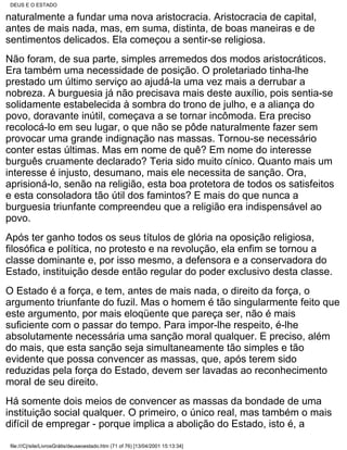 DEUS E O ESTADO

naturalmente a fundar uma nova aristocracia. Aristocracia de capital,
antes de mais nada, mas, em suma, distinta, de boas maneiras e de
sentimentos delicados. Ela começou a sentir-se religiosa.
Não foram, de sua parte, simples arremedos dos modos aristocráticos.
Era também uma necessidade de posição. O proletariado tinha-lhe
prestado um último serviço ao ajudá-la uma vez mais a derrubar a
nobreza. A burguesia já não precisava mais deste auxílio, pois sentia-se
solidamente estabelecida à sombra do trono de julho, e a aliança do
povo, doravante inútil, começava a se tornar incômoda. Era preciso
recolocá-lo em seu lugar, o que não se pôde naturalmente fazer sem
provocar uma grande indignação nas massas. Tornou-se necessário
conter estas últimas. Mas em nome de quê? Em nome do interesse
burguês cruamente declarado? Teria sido muito cínico. Quanto mais um
interesse é injusto, desumano, mais ele necessita de sanção. Ora,
aprisioná-lo, senão na religião, esta boa protetora de todos os satisfeitos
e esta consoladora tão útil dos famintos? E mais do que nunca a
burguesia triunfante compreendeu que a religião era indispensável ao
povo.
Após ter ganho todos os seus títulos de glória na oposição religiosa,
filosófica e política, no protesto e na revolução, ela enfim se tornou a
classe dominante e, por isso mesmo, a defensora e a conservadora do
Estado, instituição desde então regular do poder exclusivo desta classe.
O Estado é a força, e tem, antes de mais nada, o direito da força, o
argumento triunfante do fuzil. Mas o homem é tão singularmente feito que
este argumento, por mais eloqüente que pareça ser, não é mais
suficiente com o passar do tempo. Para impor-lhe respeito, é-lhe
absolutamente necessária uma sanção moral qualquer. E preciso, além
do mais, que esta sanção seja simultaneamente tão simples e tão
evidente que possa convencer as massas, que, após terem sido
reduzidas pela força do Estado, devem ser lavadas ao reconhecimento
moral de seu direito.
Há somente dois meios de convencer as massas da bondade de uma
instituição social qualquer. O primeiro, o único real, mas também o mais
difícil de empregar - porque implica a abolição do Estado, isto é, a

 file:///C|/site/LivrosGrátis/deuseoestado.htm (71 of 76) [13/04/2001 15:13:34]
 