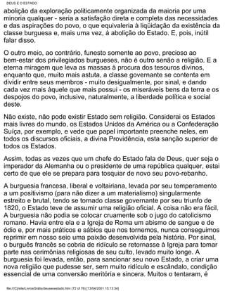 DEUS E O ESTADO

abolição da exploração politicamente organizada da maioria por uma
minoria qualquer - seria a satisfação direta e completa das necessidades
e das aspirações do povo, o que equivaleria à liqüidação da existência da
classe burguesa e, mais uma vez, à abolição do Estado. E, pois, inútil
falar disso.
O outro meio, ao contrário, funesto somente ao povo, precioso ao
bem-estar dos privilegiados burgueses, não é outro senão a religião. E a
eterna miragem que leva as massas à procura dos tesouros divinos,
enquanto que, muito mais astuta, a classe governante se contenta em
dividir entre seus membros - muito desigualmente, por sinal, e dando
cada vez mais àquele que mais possui - os miseráveis bens da terra e os
despojos do povo, inclusive, naturalmente, a liberdade política e social
deste.
Não existe, não pode existir Estado sem religião. Considerai os Estados
mais livres do mundo, os Estados Unidos da América ou a Confederação
Suíça, por exemplo, e vede que papel importante preenche neles, em
todos os discursos oficiais, a divina Providência, esta sanção superior de
todos os Estados.
Assim, todas as vezes que um chefe do Estado fala de Deus, quer seja o
imperador da Alemanha ou o presidente de uma república qualquer, estai
certo de que ele se prepara para tosquiar de novo seu povo-rebanho.
A burguesia francesa, liberal e voltairiana, levada por seu temperamento
a um positivismo (para não dizer a um materialismo) singularmente
estreito e brutal, tendo se tornado classe governante por seu triunfo de
1820, o Estado teve de assumir uma religião oficial. A coisa não era fácil.
A burguesia não podia se colocar cruamente sob o jugo do catolicismo
romano. Havia entre ela e a Igreja de Roma um abismo de sangue e de
ódio e, por mais práticos e sábios que nos tornemos, nunca conseguimos
reprimir em nosso seio uma paixão desenvolvida pela história. Por sinal,
o burguês francês se cobria de ridículo se retornasse à Igreja para tomar
parte nas cerimônias religiosas de seu culto, levado muito longe. A
burguesia foi levada, então, para sancionar seu novo Estado, a criar uma
nova religião que pudesse ser, sem muito ridículo e escândalo, condição
essencial de uma conversão meritória e sincera. Muitos o tentaram, é

 file:///C|/site/LivrosGrátis/deuseoestado.htm (72 of 76) [13/04/2001 15:13:34]
 