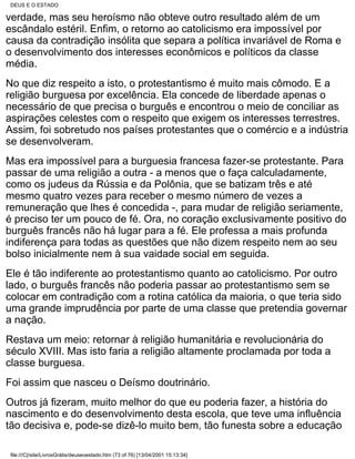 DEUS E O ESTADO

verdade, mas seu heroísmo não obteve outro resultado além de um
escândalo estéril. Enfim, o retorno ao catolicismo era impossível por
causa da contradição insólita que separa a política invariável de Roma e
o desenvolvimento dos interesses econômicos e políticos da classe
média.
No que diz respeito a isto, o protestantismo é muito mais cômodo. E a
religião burguesa por excelência. Ela concede de liberdade apenas o
necessário de que precisa o burguês e encontrou o meio de conciliar as
aspirações celestes com o respeito que exigem os interesses terrestres.
Assim, foi sobretudo nos países protestantes que o comércio e a indústria
se desenvolveram.
Mas era impossível para a burguesia francesa fazer-se protestante. Para
passar de uma religião a outra - a menos que o faça calculadamente,
como os judeus da Rússia e da Polônia, que se batizam três e até
mesmo quatro vezes para receber o mesmo número de vezes a
remuneração que lhes é concedida -, para mudar de religião seriamente,
é preciso ter um pouco de fé. Ora, no coração exclusivamente positivo do
burguês francês não há lugar para a fé. Ele professa a mais profunda
indiferença para todas as questões que não dizem respeito nem ao seu
bolso inicialmente nem à sua vaidade social em seguida.
Ele é tão indiferente ao protestantismo quanto ao catolicismo. Por outro
lado, o burguês francês não poderia passar ao protestantismo sem se
colocar em contradição com a rotina católica da maioria, o que teria sido
uma grande imprudência por parte de uma classe que pretendia governar
a nação.
Restava um meio: retornar à religião humanitária e revolucionária do
século XVIII. Mas isto faria a religião altamente proclamada por toda a
classe burguesa.
Foi assim que nasceu o Deísmo doutrinário.
Outros já fizeram, muito melhor do que eu poderia fazer, a história do
nascimento e do desenvolvimento desta escola, que teve uma influência
tão decisiva e, pode-se dizê-lo muito bem, tão funesta sobre a educação

 file:///C|/site/LivrosGrátis/deuseoestado.htm (73 of 76) [13/04/2001 15:13:34]
 