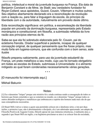 DEUS E O ESTADO

política, intelectual e moral da juventude burguesa na França. Ela data de
Benjamin Constant e de Mme. de Staël; seu verdadeiro fundador foi
Royer-Collard; seus apóstolos, Guizot, Cousin, Villemam e muitos outros.
Seu objetivo abertamente declarado era a reconciliação da revolução
com a reação ou, para falar a linguagem da escola, do princípio da
liberdade com o da autoridade, naturalmente em proveito deste último.
Esta reconciliação significava: em política, a escamoteação da liberdade
popular em proveito da dominação burguesa, representada pelo Estado
monárquico e constitucional; em filosofia, a submissão refletida da livre
razão aos princípios eternos da fé.
Sabe-se que ela foi sobretudo elaborada pelo Sr. Cousin, pai do
ecletismo francês. Orador superficial e pedante, incapaz de qualquer
concepção original, de qualquer pensamento que lhe fosse próprio, mas
muito forte em lugares-comuns, que ele confundia com o bom senso, este
ilustre
filósofo preparou sabiamente, para uso da juventude estudantil da
França, um prato metafísico a seu modo, cujo uso foi tornado obrigatório
em todas as escolas do Estado, submissas à Universidade: é o alimento
indigesto ao qual foram condenadas necessariamente várias gerações.
                                                                      ***
[O manuscrito foi interrompido aqui.]
Mikhail Bakunin

                                                                    Notas:
[1] Eu o denomino "iníquo" porque este mistério foi e ainda continua sendo a consagração de todos os
horrores que foram cometidos e que se cometem no mundo; eu o denomino "iníquo" porque todos os
outros absurdos teológicos e metafísicos que embrutecem o espírito dos homens nada mais são do que
suas conseqüências necessárias.

[2] Stuart Mill é talvez o único a quem seja permitido colocar em o idealismo sério; e isto por duas
razões: a primeira é que, não é absolutamente o discípulo, ele é um admirador apaixonado, um adepto da
Filosofia Positiva de Augusto Comte, filósofo apesar de suas inúmeras reticências, é realmente ateu; a
segunda é que Stuart Mill era inglês, e na Inglaterra proclamar-se ateu é se colocar fora da sociedade,


 file:///C|/site/LivrosGrátis/deuseoestado.htm (74 of 76) [13/04/2001 15:13:34]
 