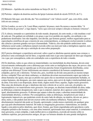 DEUS E O ESTADO

mesmo hoje.

[3] Mômiers - Apelidos de certos metodistas na Suíça (N. do T.).

[4] Pietistas - adeptos da doutrina ascética da Igreja Luterana alemã do século XVII (N. do T.).

[5] Bakunin fala aqui, sem dúvida, das "leis econômicas" e da "ciência social", que, com efeito, ainda
está em seu começo.

[6] Em Londres, eu ouvi o Sr. Louis Blanc exprimir, há pouco, mais Ou menos a mesma idéia: "A
melhor forma de governo", e logo depois, "será a que convocar sempre à direção os homens virtuosos".

[7] A ciência, tornando-se o patrimônio de todo mundo, desposará, de certo modo, a vida imediata e real
de cada um. Ela ganhará em utilidade e em graça o que tiver perdido em orgulho, em ambição e em
pedantismo doutrinário. Isto não impedirá, sem dúvida, que homens geniais, melhor organizados para as
especulações científicas do que a maioria de seus contemporâneos, se dediquem exclusivamente à cultura
das ciências e prestem grandes serviços à humanidade. Todavia, eles não poderão ambicionar outra
influência social senão a influência natural exercida sobre seu meio por toda a inteligência superior, nem
outra recompensa que não seja a satisfação de uma nobre preparação.

[8] É preciso distinguir a experiência universal, sobre a qual os idealistas querem apoiar suas crenças; a
primeira é uma constatação real de fatos, a segunda nada mais á que uma suposição de fatos que ninguém
viu e que, por conseqüência, estão em contradição com a experiência de todo o mundo.

[9] Os idealistas, todos os que crêem na imaterialidade e na imortalidade da alma humana, devem estar
excessivamente embaraçados com a diferença que existe entre as inteligências das raças, dos povos e dos
indivíduos. A menos que se suponha que as diversas parcelas foram irregularmente distribuídas, como
explicar esta diferença? Existe infelizmente um número considerável de homens completamente
estúpidos, parvos até o idiotismo. Teriam eles, pois, recebido na divisão uma parcela ao mesmo tempo
divina e estúpida? Para sair deste embaraço, os idealistas deveriam necessariamente supor que todas as
almas humanas são iguais, mas que as prisões nas quais elas se encontram necessariamente fechadas, os
corpos humanos, são desiguais, uns mais capazes que outros, para servir de órgão à intelectualidade pura
da alma. Esta teria à sua disposição, deste modo, órgãos muito finos; aquelas, órgãos muito grosseiros.
Mas estas são distinções de que o idealismo não tem o direito de se servir, sem cair, ele próprio, na
inconseqüência e no materialismo mais grosseiro. Isto porque, na absoluta imaterialidade da alma, todas
as diferenças corporais desaparecem, tudo o que á corporal, material, deve aparecer como indiferente,
igual, absolutamente grosseiro. O abismo que separa a alma do corpo, a absoluta imaterialidade da
materialidade absoluta, á infinito. Por conseqüência, todas as diferenças, inexplicáveis por sinal, e
logicamente impossíveis, que poderiam existir do outro lado do abismo, na matéria, devem ser, para a
alma, nulos, e não podem nem devem exercer sobre ela nenhuma influência. Numa palavra, o
absolutamente imaterial não pode ser forçado, aprisionado e ainda menos exprimido em qualquer grau
que seja pelo absolutamente material. De todas as imaginações grosseiras e materialistas, no sentido
ligado a esta palavra pelos idealistas, quer dizer, brutais, que foram engendradas pela ignorância e pela
estupidez primitiva dos homens, a de uma alma imaterial, aprisionada num corpo material, á certamente a
mais grosseira, a mais estúpida, e nada melhor prova a onipotência, exercida até mesmo sobre os
melhores espíritos, por preconceitos antigos, do que ver homens dotados de uma grande inteligência

 file:///C|/site/LivrosGrátis/deuseoestado.htm (75 of 76) [13/04/2001 15:13:34]
 