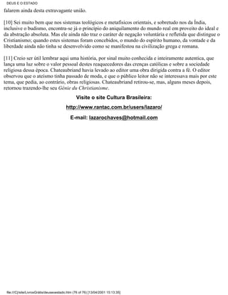 DEUS E O ESTADO

falarem ainda desta extravagante união.

[10] Sei muito bem que nos sistemas teológicos e metafísicos orientais, e sobretudo nos da Índia,
inclusive o budismo, encontra-se já o princípio do aniquilamento do mundo real em proveito do ideal e
da abstração absoluta. Mas ele ainda não traz o caráter de negação voluntária e refletida que distingue o
Cristianismo; quando estes sistemas foram concebidos, o mundo do espírito humano, da vontade e da
liberdade ainda não tinha se desenvolvido como se manifestou na civilização grega e romana.

[11] Creio ser útil lembrar aqui uma história, por sinal muito conhecida e inteiramente autentica, que
lança uma luz sobre o valor pessoal destes reaquecedores das crenças católicas e sobre a sociedade
religiosa dessa época. Chateaubriand havia levado ao editor uma obra dirigida contra a fé. O editor
observou que o ateísmo tinha passado de moda, e que o público leitor não se interessava mais por este
tema, que pedia, ao contrário, obras religiosas. Chateaubriand retirou-se, mas, alguns meses depois,
retornou trazendo-lhe seu Génie du Christianisme.
                                                Visite o site Cultura Brasileira:
                                         http://www.rantac.com.br/users/lazaro/

                                            E-mail: lazarochaves@hotmail.com




 file:///C|/site/LivrosGrátis/deuseoestado.htm (76 of 76) [13/04/2001 15:13:35]
 