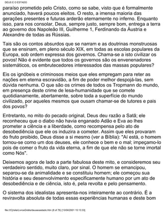 DEUS E O ESTADO

paraíso prometido pelo Cristo, como se sabe, visto que é formalmente
anunciado, haverá poucos eleitos. O resto, a imensa maioria das
gerações presentes e futuras arderão eternamente no inferno. Enquanto
isso, para nos consolar, Deus, sempre justo, sempre bom, entrega a terra
ao governo dos Napoleão III, Guilherme 1, Ferdinando da Áustria e
Alexandre de todas as Rússias.
Tais são os contos absurdos que se narram e as doutrinas monstruosas
que se ensinam, em pleno século XIX, em todas as escolas populares da
Europa, sob ordem expressa dos governos. Chama-se a isto civilizar os
povos! Não é evidente que todos os governos são os envenenadores
sistemáticos, os embrutecedores interessados das massas populares?
Eis os ignóbeis e criminosos meios que eles empregam para reter as
nações em eterna escravidão, a fim de poder melhor despojá-las, sem
dúvida nenhuma. O que são os crimes de todos os Tropmann do mundo,
em presença deste crime de lesa-humanidade que se comete
quotidianamente, abertamente, sobre toda a superfície do mundo
civilizado, por aqueles mesmos que ousam chamar-se de tutores e pais
dos povos?
Entretanto, no mito do pecado original, Deus deu razão a Satã; ele
reconheceu que o diabo não havia enganado Adão e Eva ao lhes
prometer a ciência e a liberdade, como recompensa pelo ato de
desobediência que ele os induzira a cometer. Assim que eles provaram
do fruto proibido, Deus disse a si mesmo (ver a Bíblia): "Aí está, o homem
tornou-se como um dos deuses, ele conhece o bem e o mal; impeçamo-lo
pois de comer o fruto da vida eterna, a fim de que ele não se torne imortal
como Nós".
Deixemos agora de lado a parte fabulosa deste mito, e consideremos seu
verdadeiro sentido, muito claro, por sinal. O homem se emancipou,
separou-se da animalidade e se constituiu homem; ele começou sua
história e seu desenvolvimento especificamente humano por um ato de
desobediência e de ciência, isto é, pela revolta e pelo pensamento.
O sistema dos idealistas apresenta-nos inteiramente ao contrário. É a
reviravolta absoluta de todas essas experiências humanas e deste bom

 file:///C|/site/LivrosGrátis/deuseoestado.htm (8 of 76) [13/04/2001 15:13:33]
 
