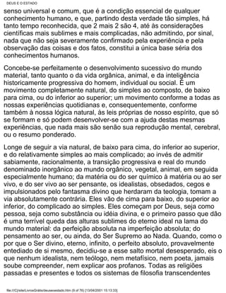 DEUS E O ESTADO

senso universal e comum, que é a condição essencial de qualquer
conhecimento humano, e que, partindo desta verdade tão simples, há
tanto tempo reconhecida, que 2 mais 2 são 4, até às considerações
científicas mais sublimes e mais complicadas, não admitindo, por sinal,
nada que não seja severamente confirmado pela experiência e pela
observação das coisas e dos fatos, constitui a única base séria dos
conhecimentos humanos.
Concebe-se perfeitamente o desenvolvimento sucessivo do mundo
material, tanto quanto o da vida orgânica, animal, e da inteligência
historicamente progressiva do homem, individual ou social. É um
movimento completamente natural, do simples ao composto, de baixo
para cima, ou do inferior ao superior; um movimento conforme a todas as
nossas experiências quotidianas e, consequentemente, conforme
também à nossa lógica natural, às leis próprias de nosso espírito, que só
se formam e só podem desenvolver-se com a ajuda destas mesmas
experiências, que nada mais são senão sua reprodução mental, cerebral,
ou o resumo ponderado.
Longe de seguir a via natural, de baixo para cima, do inferior ao superior,
e do relativamente simples ao mais complicado; ao invés de admitir
sabiamente, racionalmente, a transição progressiva e real do mundo
denominado inorgânico ao mundo orgânico, vegetal, animal, em seguida
especialmente humano; da matéria ou do ser químico à matéria ou ao ser
vivo, e do ser vivo ao ser pensante, os idealistas, obsedados, cegos e
impulsionados pelo fantasma divino que herdaram da teologia, tomam a
via absolutamente contrária. Eles vão de cima para baixo, do superior ao
inferior, do complicado ao simples. Eles começam por Deus, seja como
pessoa, seja como substância ou idéia divina, e o primeiro passo que dão
é uma terrível queda das alturas sublimes do eterno ideal na lama do
mundo material: da perfeição absoluta na imperfeição absoluta; do
pensamento ao ser, ou ainda, do Ser Supremo ao Nada. Quando, como o
por que o Ser divino, eterno, infinito, o perfeito absoluto, provavelmente
entediado de si mesmo, decidiu-se a esse salto mortal desesperado, eis o
que nenhum idealista, nem teólogo, nem metafísico, nem poeta, jamais
soube compreender, nem explicar aos profanos. Todas as religiões
passadas e presentes e todos os sistemas de filosofia transcendentes

 file:///C|/site/LivrosGrátis/deuseoestado.htm (9 of 76) [13/04/2001 15:13:33]
 