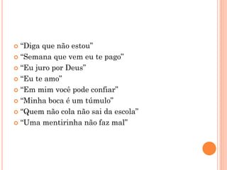 “Diga que não estou”
 “Semana que vem eu te pago”
 “Eu juro por Deus”
 “Eu te amo”
 “Em mim você pode confiar”
 “Minha boca é um túmulo”
 “Quem não cola não sai da escola”
 “Uma mentirinha não faz mal”
 